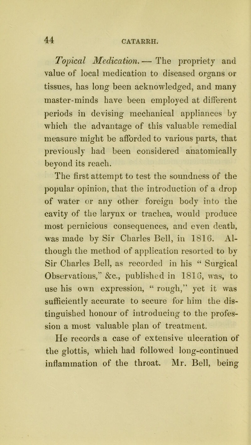 Topical Medication. — The propriety and value of local medication to diseased organs or tissues, has long been acknowledged, and many master-minds have been employed at different periods in devising mechanical appliances by which the advantage of this valuable remedial measure might be afforded to various parts, that previously had been considered anatomically beyond its reach. The first attempt to test the soundness of the popular opinion, that the introduction of a drop of water or any other foreign body into the cavity of the larynx or trachea, would produce most pernicious consequences, and even death, was made by Sir Charles Bell, in 1816. Al- though the method of application resorted to by Sir Charles Bell, as recorded in his “ Surgical Observations,” &c., published in 1816, was, to use his own expression, “ rough,” yet it was sufficiently accurate to secure for him the dis- tinguished honour of introducing to the profes- sion a most valuable plan of treatment. He records a case of extensive ulceration of the glottis, which had followed long-continued inflammation of the throat. Mr. Bell, being