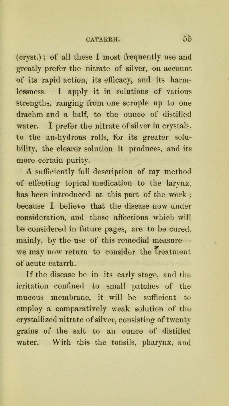 (cryst.); of all these I most frequently use and greatly prefer the nitrate of silver, on account of its rapid action, its efficacy, and its harm- lessness. I apply it in solutions of various strengths, ranging from one scruple up to one drachm and a half, to the ounce of distilled water. I prefer the nitrate of silver in crystals, to the an-hydrous rolls, for its greater solu- bility, the clearer solution it produces, and its more certain purity. A sufficiently full description of my method of effecting topical medication to the larynx, has been introduced at this part of the work ; because I believe that the disease now under consideration, and those affections which will be considered in future pages, are to be cured, mainly, by the use of this remedial measure— we may now return to consider the treatment of acute catarrh. If the disease be in its early stage, and the irritation confined to small patches of the mucous membrane, it will be sufficient to employ a comparatively weak solution of the crystallized nitrate of silver, consisting of twenty grains of the salt to an ounce of distilled water. With this the tonsils, pharynx, and