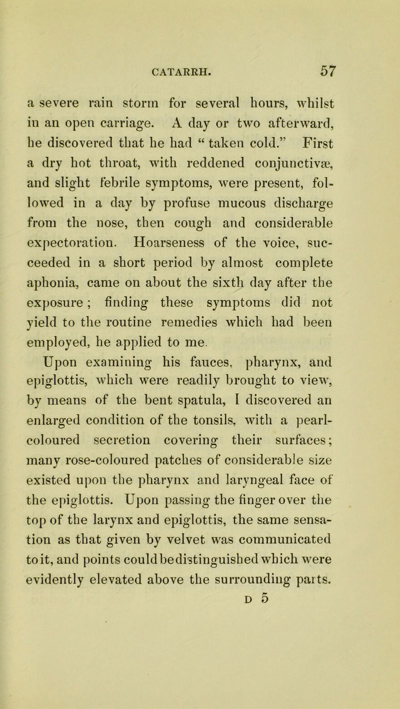 a severe rain storm for several hours, whilst ill an open carriage. A clay or two afterward, he discovered that he had “ taken cold.” First a dry hot throat, with reddened conjunctivae, and slight febrile symptoms, w^ere present, fol- lowed in a day by profuse mucous discharge from the nose, then cough and considerable expectoration. Hoarseness of the voice, suc- ceeded in a short period by almost complete aphonia, came on about the sixth day after the exposure; finding these symptoms did not yield to the routine remedies which had been employed, he applied to me. Upon examining his fauces, pharynx, and epiglottis, which were readily brought to view% by means of the bent spatula, I discovered an enlarged condition of the tonsils, with a pearl- coloured secretion covering their surfaces; many rose-coloured patches of considerable size existed upon the pharynx and laryngeal face of the epiglottis. Upon passing the finger over the top of the larynx and epiglottis, the same sensa- tion as that given by velvet was communicated to it, and points could bedistinguished which were evidently elevated above the surrounding parts. D 5