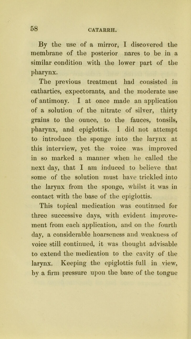 By the use of a mirror, I discovered the membrane of the posterior nares to be in a similar condition with the lower part of the pharynx. The previous treatment had consisted in cathartics, expectorants, and the moderate use of antimony. I at once made an application of a solution of the nitrate of silver, thirty grains to the ounce, to the fauces, tonsils, pharynx, and epiglottis. I did not attempt to introduce the sponge into the larynx at this interview, yet the voice was improved in so marked a manner when he called the next day, that I am induced to believe that some of the solution must have trickled into the larynx from the sponge, whilst it was in contact with the base of the epiglottis. This topical medication was continued for three successive days, with evident improve- ment from each application, and on the fourth day, a considerable hoarseness and weakness of voice still continued, it was thought advisable to extend the medication to the cavity of the larynx. Keeping the epiglottis full in view, by a firm pressure upon the base of the tongue