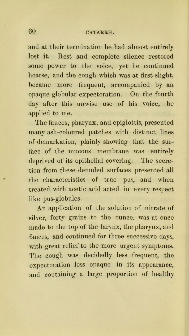 and at their tennination he had almost entirely lost it. Rest and complete silence restored some power to the voice, yet he continued hoarse, and the cough which was at first slight, became more frequent, accompanied by an opaque globular expectoration. On the fourth day after this unwise use of his voice, he applied to me. The fauces, pharynx, and epiglottis, presented many ash-coloured patches with distinct lines of demarkation, plainly showing that the sur- face of the mucous membrane was entirely deprived of its epithelial covering. The secre- tion from these denuded surfaces j)resented all the characteristics of true pus, and when treated with acetic acid acted in every respect like pus-globules. An application of the solution of nitrate of silver, forty grains to the ounce, was at once made to the top of the larynx, the pharynx, and fauces, and continued for three successive days, with great relief to the more urgent symptoms. The cough was decidedly less frequent, the expectoration less opaque in its appearance, and containing a large proportion of healthy