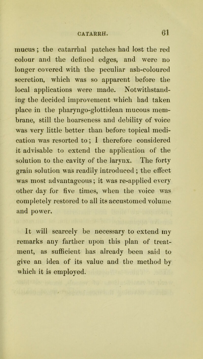 G1 mucus ; tlie catarrhal patclies had lost the red colour and the defined edges, and were no longer covered with the peculiar ash-coloured secretion, which was so apparent before the local applications were made. Notwithstand- ing the decided improvement which had taken place in the pharyngo-glottidean mucous mem- brane, still the hoarseness and debility of voice was very little better than before topical medi- cation was resorted to; I therefore considered it advisable to extend the application of the solution to the cavity of the larynx. The forty grain solution was readily introduced ; the effect was most advantageous; it was re-applied every other day for five times, when the voice was completely restored to all its accustomed volume and power. It will scarcely be necessary to extend my remarks any farther upon this plan of treat- ment, as sufficient has already been said to give an idea of its value and the method by which it is employed.