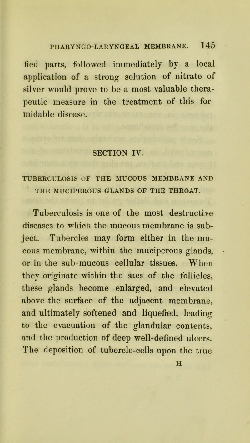 fied parts, followed immediately by a local application of a strong solution of nitrate of silver would prove to be a most valuable thera- peutic measure in the treatment of this for- midable disease. SECTION IV. TUBERCULOSIS OF THE MUCOUS MEMBRANE AND THE MUCIPEROUS GLANDS OF THE THROAT. Tuberculosis is one of the most destructive diseases to which the mucous membrane is sub- ject. Tubercles may form either in the mu- cous membrane, within the rnuciperous glands, or in the sub-mucous cellular tissues. When they originate within the sacs of the follicles, these glands become enlarged, and elevated above the surface of the adjacent membrane, and ultimately softened and liquefied, leading to the evacuation of the glandular contents, and the production of deep well-defined ulcers. The deposition of tubercle-cells upon the true H