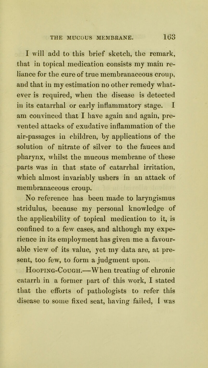 I will add to this brief sketch, the remark, that in topical medication consists my main re- liance for the cure of true membranaceous croup, and that in my estimation no other remedy what- ever is required, when the disease is detected in its catarrhal or early inflammatory stage. I am convinced that I have again and again, pre- vented attacks of exudative inflammation of the air-passages in children, by applications of the solution of nitrate of silver to the fauces and pharynx, whilst the mucous membrane of these parts was in that state of catarrhal irritation, which almost invariably ushers in an attack of membranaceous croup. No reference has been made to laryngismus stridulus, because my personal knowledge of the applicability of topical medication to it, is confined to a few cases, and although my expe- rience in its employment has given me a favour- able view of its value, yet my data are, at pre- sent, too few, to form a judgment upon. Hooping-Cough.—When treating of chronic catarrh in a former part of this work, I stated that the efforts of pathologists to refer this disease to some fixed seat, having failed, 1 was