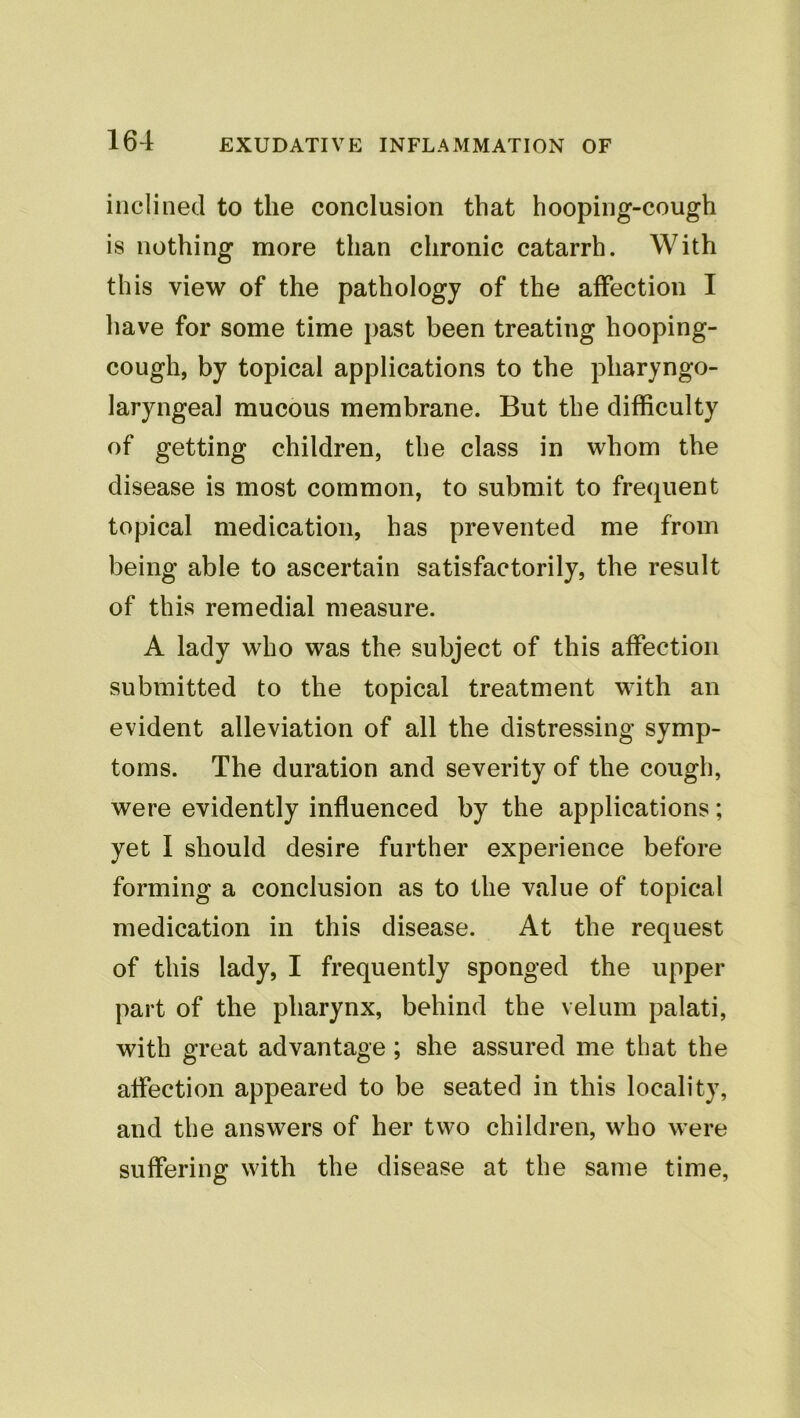 inclined to the conclusion that hooping-cough is nothing more than chronic catarrh. With this view of the pathology of the affection I have for some time past been treating hooping- cough, by topical applications to the pharyngo- laryngeal mucous membrane. But the difficulty of getting children, the class in whom the disease is most common, to submit to frequent topical medication, has prevented me from being able to ascertain satisfactorily, the result of this remedial measure. A lady who was the subject of this affection submitted to the topical treatment with an evident alleviation of all the distressing symp- toms. The duration and severity of the cough, were evidently influenced by the applications; yet I should desire further experience before forming a conclusion as to the value of topical medication in this disease. At the request of this lady, I frequently sponged the upper part of the pharynx, behind the velum palati, with great advantage; she assured me that the affection appeared to be seated in this locality, and the answers of her two children, who were suffering with the disease at the same time.