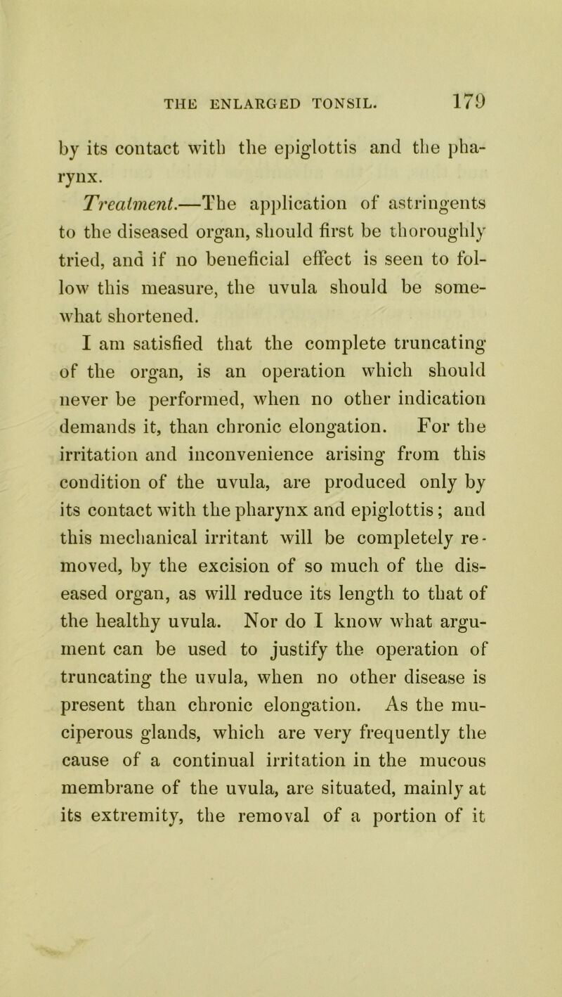 by its contact with the epiglottis and the pha- rynx. Treatment.—The application of astringents to the diseased organ, should first be thoroughly tried, and if no beneficial effect is seen to fol- low this measure, the uvula should be some- what shortened. I am satisfied that the complete truncating of the organ, is an operation which should never be performed, when no other indication demands it, than chronic elongation. For the irritation and inconvenience arising from this condition of the uvula, are produced only by its contact with the pharynx and epiglottis; and this mechanical irritant will be completely re- moved, by the excision of so much of the dis- eased organ, as will reduce its length to that of the healthy uvula. Nor do I know what argu- ment can be used to justify the operation of truncating the uvula, when no other disease is present than chronic elongation. As the mu- ciperous glands, which are very frequently the cause of a continual irritation in the mucous membrane of the uvula, are situated, mainly at its extremity, the removal of a portion of it