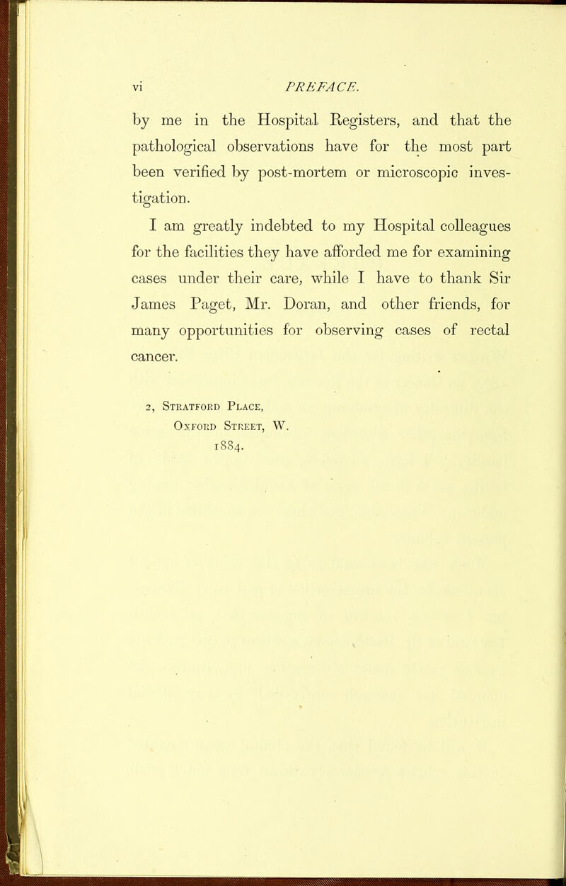 by me in the Hospital Registers, and that the pathological observations have for the most part been verified by post-mortem or microscopic inves- tigation. I am greatly indebted to my Hospital colleagues for the facilities they have afforded me for examining cases under their care^, while I have to thank Sir James Paget, Mr. Doran, and other friends, for many opportunities for observing cases of rectal cancer. 2, Stratford Place, Oxford Street, W. 1884.