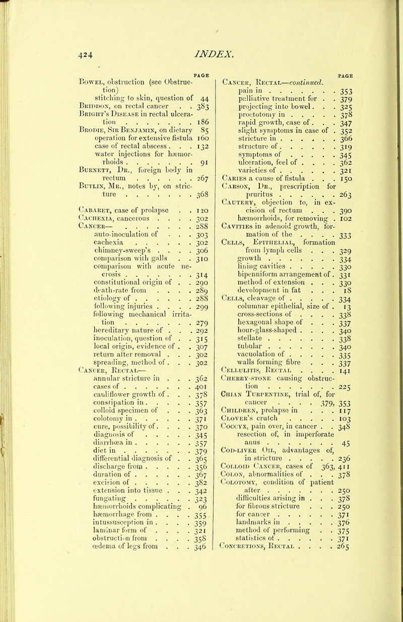 PAGE Bowel, obstruction (see Obstruc- tion) stitching to skin, question of 44 Bkujdon, on rectal cancer . . 383 Brigiit's Disease in rectal ulcera- tion 186 Beodie, Sir Benjamin, on dietary 85 operation for extensive fistula 160 case of rectal abscess . . .132 ■water injections for hicmor- rboids 91 Burnett, Dr., foreign body in rectum 267 BuTLiN, Mr., notes by, on stric- ture 368 Cabaret, case of prolapse . .120 Cachexia, cancerous .... 302 Cancer— 2S8 auto-inoculation of . . . 303 cachexia 302 chimney-sweep's .... 306 comparison with galls . .310 comparison with acute ne- crosis 314 constitutional origin of . . 290 death-rate from .... 289 etiology of 288 following injuries .... 299 following mechanical irrita- tion 279 hereditary nature of . . . 292 inoculation, question of . . 315 local origin, evidence of . . 307 return after removal . . . 302 spreading, method of . . . 302 Cancer, Kectai,— annular stricture in . . . 362 cases of 401 cauliflower growth of . . . 37S conslijiation in 357 colloid specimen of . . . 363 colotomy in 371 cure, possibility of. . . . 370 diagnosis of 345 diarrhoea in 357 diet in 379 differential diagnosis of . . 365 discharge from 356 duration of 367 excision of 382 extension into tissue . . . 342 fungating_ . . • • • .323 hfeiiiorrhoids complicating . 96 hajraorrliiige from .... 355 intussusception iji . . . . 359 laminar form of .... 321 obslructiiin from .... 35S oidema of legs from . . . 346 PAGE Cancer, Rectai.—continued. pain in 353 palliative treatment for . . 379 projecting into bowel. . . 325 proctotomy in 378 rapid growth, case of . . . 347 slight symptoms in case of . 352 stricture in 366 structure of 319 symptoms of 345 ulceration, feel of ... . 362 varieties of 321 Caries a cause of fistula . . . 150 Carson, Dr., prescription for pruritus 263 Cautery, objection to, in ex- cision of rectum . . . 390 hemorrhoids, for removing . 102 C.4.VITIES in adoioid growth, for- mation of the .... 333 Cells, Epithelial, formation from lymph cells . . . 329 gi-owth _ 334 lining cavities 330 bipenniform arrangement of . 331 method of extension . . . 330 development in fat ... 18 Cells, cleavage of 334 columnar epithelial, size of . 13 cross-sections of ... . 338 hexagonal shajie of . . . 337 hour-glass-shaped .... 340 stellate 338 tubular 340 vacuolation of 335 walls forming fibre . . . 337 (Jellulitis, Kectal .... 141 Cherry-.stone causing obstruc- tion 225 Chian Turpentine, trial of, for cancer .... 379, 353 Children, prolapse in . . .117 Clover'k crutch 103 Coccyx, pain over, in cancer . . 348 resection of, in imperforate anus 45 Cod-liver Oil, advantages of, in stricture 236 Colloid Cancer, cases of 363, 411 Colon, abnormalities of . . . 378 (JoLOTOJiY, condition of piatient after 250 diflSculties arising in . . . 378 for fibrous stricture . . . 250 for cancer 371 landmarks in 376 method of performing . . 375 statistics of 371 Concretions, Rectal .... 265