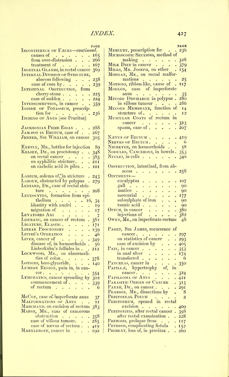 PAGE Incontinence of Faeces—continued. causes of 165 from over-distension . . . 266 treatment of 167 Inciuinae Glands, in rectal cancer 369 Internal Division of Stuictuke, abscess following . . . 238 case of cure by 239 Intestinal ()i!Stui)ction, from cherry-stone 225 case of sudden 224 Intussusception, in cancer . . 359 Iodide op Potassium, prescrip- tion for 236 Itching of Anus (see Pruritus) Jacksonian Prize Essay . . , 288 Jam-pot in Rectum, case of . . 267 Jenner, Sir William, on cancer 305 Keetly, Mr., bottles for injection 89 IvELSEr, Dr., on proctotomy . . 348 on rectal cancer .... 3S3 on syphilitic stricture. . .211 on carbolic acid in piles . . loi Laihum, oedema of,'in stricture . 243 L-iiiouR, obstructed by polypus . 279 Ledi.vrd, Dr., case of rectal stric- ture 208 Lkucocytes, formation from epi- thelium 16, 34 identity with nuclei . . . 19 migration of 17 Levatores Ani 7 LisFRANC, on cancer of rectum . 382 Ligature, Elastic 171 Linear Proctotomy . . . .239 Littre's Operation .... 46 Liver, cancer of 349 disease of, in hpemorrhoids . 56 Lieberkiihii's follicles in . . 212 Lockwood, Mi;., on abnormali- ties of colon 378 Lotions, boro-glyceride. . . . 140 LuMisAR IvEGioN, pain in, in can- cer . . . • 354 Lymphatics, cancer spreading by 302 commencement of. . . . 339 of rectum 6 McCoy, case 01 imperforate anus 37 Malformations of Anus . . •21 Marchand, on excision of rectum 383 Marsh, Mr., case of cancerous obstruction 358 case of villous tumour. . . 285 case of noevus of rectum . . 419 Mary'lebone, cancer in . . . 290 PAQB Mercury, prescription for . . 236 Microscopic Sections, method of making 328 Milk Diet in cancer .... 379 Mills, Mr. Joseph, on ether . 154 Morgan, Mr., on rectal malfor- mations 25 MoTiON.s, ribbon-like, cause of .217 Moulon, case of imperforate anus ....... 35 Mucoid Discharge in polypus . 280 in villous tumour .... 286 Mucous Membrane, function of 14 structure of 12 Muscular Coats of rectum in cancer 323 spasm, case of 207 N^EVus OP Rectum 419 Nerves op Rectum 6 NiEMEYER, on hremorrhoids . . 58 Nodules, Cancerous, in bowels. 353 Nuclei, in cells 340 OiiSTKucTiON, intestinal, from ab- scess 25S Ointments— eucalyptus 107 gall 90 matico 90 mercurial 177 subsulphate of iron ... 90 tannic acid 90 Opium, in cancer 380 injections of 382 Owen, Mr., on imperforate rectum 48 Paget, Sir James, recurrence of cancer 297 on statistics of cancer . . 293 case of excision by . . . 405 Pain, in cancer 353 in anal ulcer 174 transferred 6 Pancreas, cancer in ... . 350 Papilljk, hypertrophy of, in cancer 324 Papillojia of Anus' .... 421 Parasitic Origin of Cancer . 315 Payne, Dr., on cancer .... 291 Pearson, Mr., dissections by . 8 Peritoneal Pouch .... 2 Peritoneum, opened in rectal excision 409 Peritonitis, after rectal cancer . 398 after rectal examination . . 228 Phimosis, prolapse from . . .117 Phthisis, complicating fistula . 152 Pigment, loss of, in pruritus . . 260