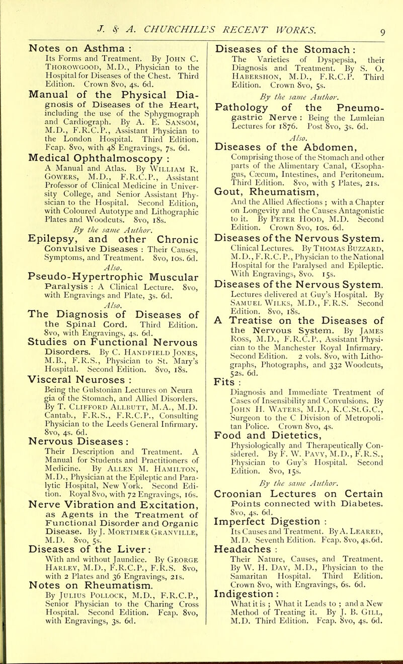 Notes on Asthma : Its Forms and Treatment. By John C. Thorowgood, M.D., Physician to the Hospital for Diseases of the Chest. Third Edition. Crown 8vo, 4s. 6d. Manual of the Physical Dia- gnosis of Diseases of the Heart, including the use of the Sphygmograph and Cardiograph. By A. E. Sansom, M.D., F.R.C.P., Assistant Physician to the London Hospital. Third Edition. Fcap. 8vo, with 48 Engravings, 7s. 6d. Medical Ophthalmoscopy : A Manual and Atlas. By William R. GowERS, M.D., F.R.C.P., Assistant Professor of Clinical Medicine in Univer- sity College, and Senior Assistant Phy- sician to the Hospital. Second Edition, with Coloured Autotype and Lithographic Plates and Woodcuts. Svo, i8s. By the same Author. Epilepsy, and other Chronic Convulsive Diseases : Their Causes, .Symptoms, and Treatment. Svo, ids. 6d. Also. Pseudo-Hypertrophic Muscular Paralysis : A Clinical Lecture. Svo, with Engravings and Plate, 3s. 6d. A/so. The Diagnosis of Diseases of the Spinal Cord. Third Edition. Svo, with Engravings, 4s. 6d. Studies on Functional Nervous Disorders, liy C. Handfield Jones, M.B., F.R.S., Physician to St. Mary's Hospital. .Second Edition. Svo, iSs. Visceral Neuroses : Being the Gulstonian Lectures on Neura gia of the Stomach, and Allied Disorders. By T. Clifford Allkutt, M.A., M.D. Cantab., F.R.S., F.R.C.P., Consulting Physician to the Leeds General Infirmary. Svo, 4s. 6d. Nervous Diseases : Their Description and Treatment. A Manual for Students and Practitioners of Medicine. By Allen M. Hamilton, M.D., Physician at the Epileptic and Para- lytic Hospital, New York. Second Edi- tion. Royal Svo, with 72 Engravings, l6s. Nerve Vibration and Excitation, as Agents in the Treatment of Functional Disorder and Organic Disease. ByJ. Mortimer Gran\'ille, M.D. Svo, 5s. Diseases of the Liver: With and without Jaundice. By George Harlev, M.D., F.R.C.P., F.l^.S. Svo, with 2 Plates and 36 Engravings, 21s. Notes on Rheumatism. By Julius Pollock, M.D., F.R.C.P., Senior Physician to the Charing Cross Hospital. Second Edition. Fcap. Svo, with Engravings, 3s. 6d. Diseases of the Stomach : The Varieties of Dyspepsia, their Diagnosis and Treatment. By S. O. Haisershon, M.D., F.R.C.P. Third Edition. Crown Svo, 5s. By the same Author. Pathology of the Pneumo- gastric Nerve : Being the Lumleian Lectures for 1876. Post Svo, 3s. 6d. Also. Diseases of the Abdomen, Comprising those of the Stomach and other parts of the Alimentary Canal, GEsopha- gus, Ca;cum, Intestines, and Peritoneum. Third lulition. Svo, with 5 Plates, 21s. Gout, Rheumatism, And the Allied Affections ; with a Chapter on Longevity and the Causes Antagonistic to it. By Peter Hood, M.D. Second Edition. Crown Svo, los. 6d. Diseases of the Nervous System. Clinical Lectures. By Thomas Buzzard, M. I j., F.R.C.P., Physician to the National Hospital for the I^aralysed and Epileptic. With lingravings, Svo. 15s. Diseases of the Nervous System. Lectures delivered at Guy's Hospital. By Samuel Wn.KS, M.D., F.R.S. Second Edition. Svo, l8s. A Treatise on the Diseases of the Nervous System. By James Ross, M.D., F.R.C.P., Assistant Physi- cian to the Manchester Royal Infirmary. .Second lulition. 2 vols. Svo, with Litho- graphs, Photographs, and 332 Woodcuts, 52s. 6d. Fits : Diagnosis and Immediate Treatment of Cases of Insensibility and Convulsions. By John H. Waters, M.D., K.C.St.G.C, Surgeon to the C Division of Metropoli- tan Police. Crown Svo, 4s. Food and Dietetics, Physiologically and Therapeutically Con- sidered. By F. W. Pavy, M.D., F.R.S., Physician to Guy's Plospital. Second Edition. Svo, 15s. By the same Author. Croonian Lectures on Certain Points connected with Diabetes. 8vo, 4s. 6d. Imperfect Digestion : Its Causes and Treatment. By A. Leared, M.D. Seventh Edition. Fcap. Svo, 4s.6d. Headaches : Their Nature, Causes, and Treatment. By W'. H. Day, M.D., Physician to the .Samaritan Hospital. Third Edition. Crown Svo, with Engravings, 6s. 6d. Indigestion : What it is ; What it Leads to ; and a New Method of Treating it. By J. B. Gill, M.D. Third Edition. Fcap. Svo, 4s. 6d.