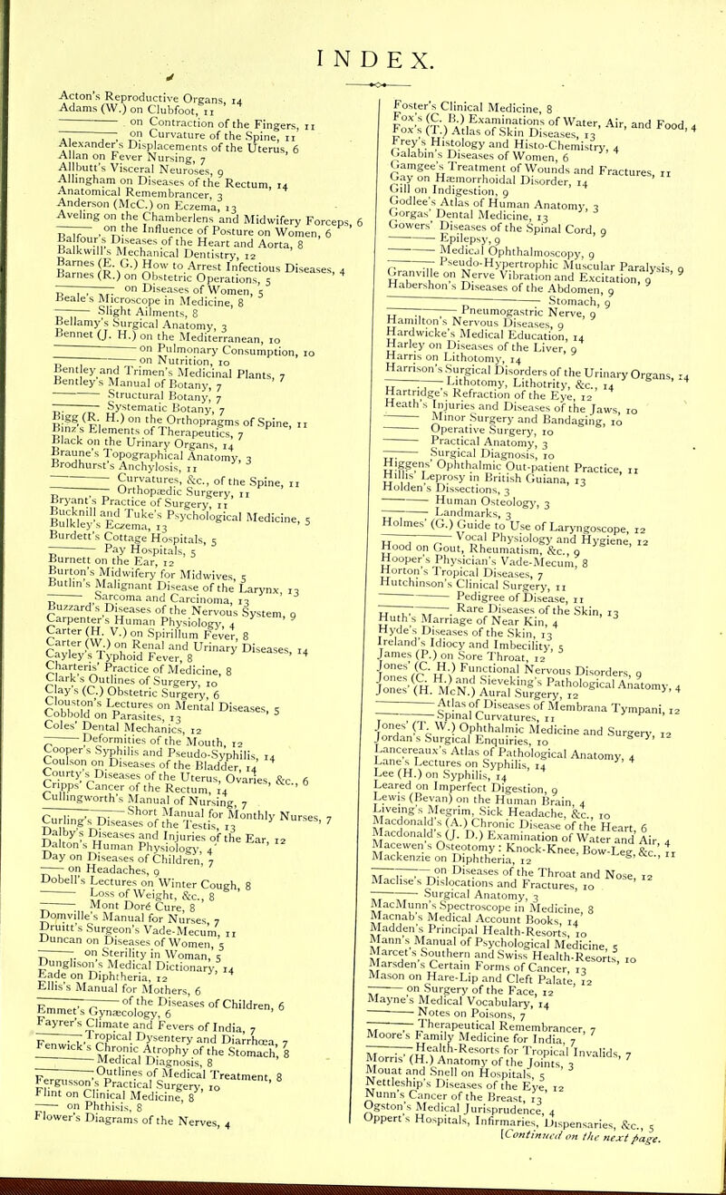 INDEX. Acton's Reproductive Organs, 14 Adams (W.) on Clubfoot, 11 ——— on Contraction of the Fingers, 11 Ti r~, B Curvature of the Spine, 11 A exanders Displacements of the Uterus, 6 Allan on Fever Nursing, 7 Allbutt's Visceral Neuroses, g Allmgham on Diseases of the Rectum, 14 Anatomical Remembrancer 3 Anderson (McC.) on Eczem'a, 1- Aveling on the Chamberlens and Midwifery Forceps —— ^ on the Influence of Posture on Women, 6 ' R ^i.T:'' ''^ Heart and Aorta, 8 BalkwiU s Mechanical Dentistry, 12 Barnes (E G.) How to Arrest Infectious Diseases, 4 Barnes (R.) on Obstetric Operations, 5 * - , , on Diseases of Women, ? Beale s Microscope in Medicine, 8 ——— Slight Ailments, 8 Bellamy's Surgical Anatomy, , Bennet (J. H.) on the Mediterranean, 10 - on Pulmonary Consumption, lo ~ ; on Nutrition, 10 Bent ey and Trimen's Medicinal Plants, 7 Bentley s Manual of Botany, 7 Structural Botany, 7 — — Systematic Botany, 7 Bin^ ^Pi ° '^%Onhopragm^ of Spine, 11 B nz s Elements of Therapeutics, 7 Black on the Urinary Organs, 14 -Braune s Topographical Anatomy, 3 Brodhurst's Anchylosis, n r~' Curvatures, &c., of the Spine, u ~ ; Urthopa=dic Surgery, 11 Bryants Practice of Surgery, 11 iufkreyi^S!;:;^ ^ Burdett's Cottage Hospitals, 5 Pay Hospitals, 5 Burnett on the Ear, 12 Burton's Midwifery for Midwives, < Butlm s Malignant Disease of the Larynx i, ,-Sarcoma and Carcinoma, 10 Buz.ard s Diseases of the Nervous System, g Carpenter's Human Physiology, 4 ^ ' ' ° Spirillum Fever, 8 Car er (W)on Renal and Urinary Diseases 14 Cayley's Typhoid Fever, 8 ' ^ Charteris' Practice of Medicine, 8 Clark s Outlines of Surgery, 10 C ay s (C.) Obstetric Surgery, 6 CoM^'mLectures on Mental Diseases, 5 Cobbold on Parasites, 13 ^ Coles' Dental Mechanics, 12 - Deformities of the Mouth, 12 Coopers Syphilis and Pseudo-Syphilis, 14 Coulson on Diseases of the Bladder, 14 Courtys^Diseasesofthe Uterus, Ovaries &c 6 Cripps Cancer of the Rectum, L ' ' Cullmgworth's Manual of Nursing, 7 n r ^^anual for Monthly Nurses ■, Curling s^Diseases of the Testis, 13 ^ 7 Da by s Diseases and Injuries of the Ear, 12 Dalton s Human Physiology., 4' Oay on Diseases of Children, 7 on Headaches, 9 Dobell's Lectures on Winter Cough 8 • Loss of Weight, &c 8 ; Mont Dor^ Cure, 8 ' Domville s Manual for Nurses 7 Druitt's Surgeon's Vade-Mecu'm, 11 Duncan on Diseases of Women, 5 — on Sterility in Woman, s Dunghson^s Medical Dictionary, 14 tade on Diphtheria, 12 Ellis's Manual for Mothers, 6 „ offhe Diseases of Children, 6 Emmet s Gyna;cology, 6 Fayrer's Climate and Fevers of India 7 -——,1 ropical Dysentery and Diarrhcea 7 :[!^!:!!^Chronic Atrophy of the Stomach 8 —— Medical Diagnosis, 8 - ; Outlines of Medical Treatment 8 Fergusson's Practical Surgery, 10 ^ Flint on Clinical Medicine, 8 on Phthisis, 8 Flower's Diagrams of the Nerves, 4 Foster's Clinical Medicine, 8 Fo^'s nM'Afl^''Ti?-°,^- W^*^--. Air, and Food, 4 J'ox s (I.) Atlas of Skui Diseases, 12 Frey s Histology and Histo-Chemistry, 4 Galabin s Diseases of Women 6 GamgeeS^ Treatment of Wounds and Fractures, 11 G,ay on Ha:morrhoidal Disorder 14 (hU on Indigestion, 9 Godlee's Atlas of Human Anatomy - f^orgas' Dental Medicine, 13 Cowers' Diseases of the Spinal Cord, 9 Epilepsy, 9 Medical Ophthalmoscopy, 9 7- ^ I^-eudo-Hypertrophic Muscular Paralysis o Granville on Nerve Vibration and Excitation, 9 ' Habershon s Diseases of the Abdomen, 9 ~~~~ ~ Stomach, 9 rz Pneumogastric Nerve, q Hamilton s Nervous Diseases 9 Hardwicke's Medical Education, 14 Harley on Diseases of the Liver, 9 Harris on Lithotomy, 14 Harrison's Surgical Disorders of the Urinary Organs m Tr L™tomy, Lithotrity, &c., 14 Hartridge s Refraction of the Eye, 12 Heath s Injuries and Diseases of the Jaws, 10 Minor Surgery and Bandaging, 10 Operative Surgery, 10 Practical Anatomy, 3 — Surgical Diagnosis, ro Higgens' Ophthalmic Out-patient Practice, 11 Hillis Leprosy in British Guiana, 13 Holden s Dissections, 3 Human Osteology, 3 ~7 Landmarks, 3 Holmes' (G.) Guide to Use of Laryngoscope, 12 r- ; — V ocal Physiology and Hygiene, 12 Hood on Gout, RheumatismT&c, 9 Hooper's Physician's Vade-Mecum, 8 Horton's Tropical Diseases, 7 Hutchinson's Clinical Surgery, n Pedigree of Disease, ir Tj , , . ^^ai'e Diseases of the Skin, i- Huth s Marriage of Near Kin, 4 Hyde's Diseases of the Skin, 13 Ireland's Idiocy and Imbecility s James (P.) on Sore Throat, 12 Tones''/r'h \^ J'i°f! Nervous Disorders, 9 jone\^fH.MVNliratsu^^^^^^ tel^'^i^-^ Ophthalmic Medicine and Surgery, 12 Jordan s Surgical Enquiries, 10 ^' Lancereaux's Atlas of Pathological Anatomy 4 Lane s Lectures on Syphilis, 14 ^ ^ Lee (H.) on Syphilis, 14 Leared on Imperfect Digestion, g Lewis (Revan) on the Human Brain 4 Live.ngs Megrim Sick Headache, &c., 10 Macdona d s A.) Chronic Disease of the Heart, 6 MacdonaldsCJ. D.) Examination of Water and Air 4 Macewen s Osteotomy : Knock-Knee, Bow-Leg, &c Mackenzie on Diphtheria, 12 ^S;*^*-., 11 ZZ7~:~r?, of *e Throat and Nose, 12 Machse s Dislocations and Fractures, 10 7t Surgical Anatomy, 3 MacMunn's Spectroscope in Medicine, 8 Macnab s Medical Account Books, 14 Madden's Principal Health-Resorts, 10 Mann s Manual of Psychological Medicine, 5 Marcet s Southern and Swiss Health-Resorts, 10 Marsdens Certain Forms of Cancer 13 Mason on Hare-Lip and Cleft Palate 12 — on Surgery of the Face, 12 Mayne s Medical Vocabulary, 14 Notes on Poisons, 7 — ;-Therapeutical Remembrancer, 7 Moore s Family Medicine for India 7 ivwr^m?lv*''^*''°'/°'' I'ropical Invalids, 7 Morns (H.) Anatomy of the Joints 3 Mouat and Snell on Hospitals , ^ Nettleship's Diseases of the Eye, 12 Nunn s Cancer of the Breast, 13 Ogston's Medical Jurisprudence, 4 Oppert s Hospitals, Infirmaries, Dispensaries, S:c., 5 {Continued on the next page.