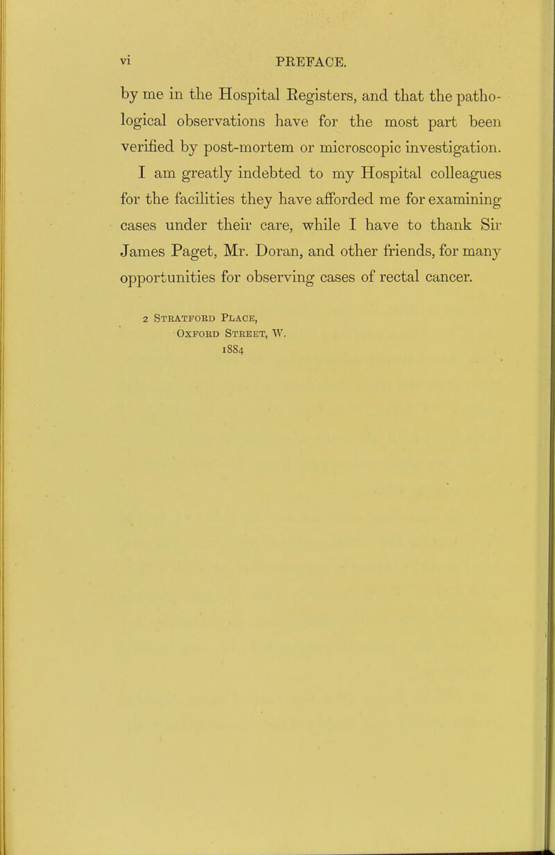 vi PREFACE. by me in the Hospital Eegisters, and that the patho- logical observations have for the most part been verified by post-mortem or microscopic investigation. 1 am greatly indebted to my Hospital colleagues for the facilities they have afforded me for examining cases under their care, vs^hile I have to thank Sir James Paget, Mr. Doran, and other friends, for many opportunities for observing cases of rectal cancer. 2 Steatfoed Place, OxPOED Steeet, W. 1884