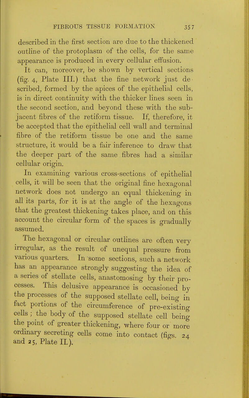 described in the first section are due to the thickened outline of the protoplasm of the cells, for the same appearance is produced in every cellular effusion. It can, moreover, be shown by vertical sections (fig. 4, Plate III.) that the fine network just de- scribed, formed by the apices of the epithelial cells, is in direct continuity with the thicker lines seen in the second section, and beyond these with the sub- jacent fibres of the retiform tissue. If, therefore, it be accepted that the epithelial cell wall and terminal fibre of the retiform tissue be one and the same structure, it would be a fair inference to draw that the deeper part of the same fibres had a similar cellular origin. In examining various cross-sections of epithelial cells, it will be seen that the original fine hexagonal network does not undergo an equal thickening in aU its parts, for it is at the angle of the hexagons that the greatest thickening takes place, and on this account the circular form of the spaces is gradually assumed. The hexagonal or circular outlines are often very irregular, as the result of unequal pressure from various quarters. In some sections, such a network has an appearance strongly suggesting the idea of a series of stellate cells, anastomosing by their pro- cesses. This delusive appearance is occasioned by the processes of the supposed stellate cell, being in fact portions of the circumference of pre-existing cells ; the body of the supposed stellate cell being the point of greater thickening, where four or more ordinary secreting cells come into contact (figs. 24 and 25, Plate II).