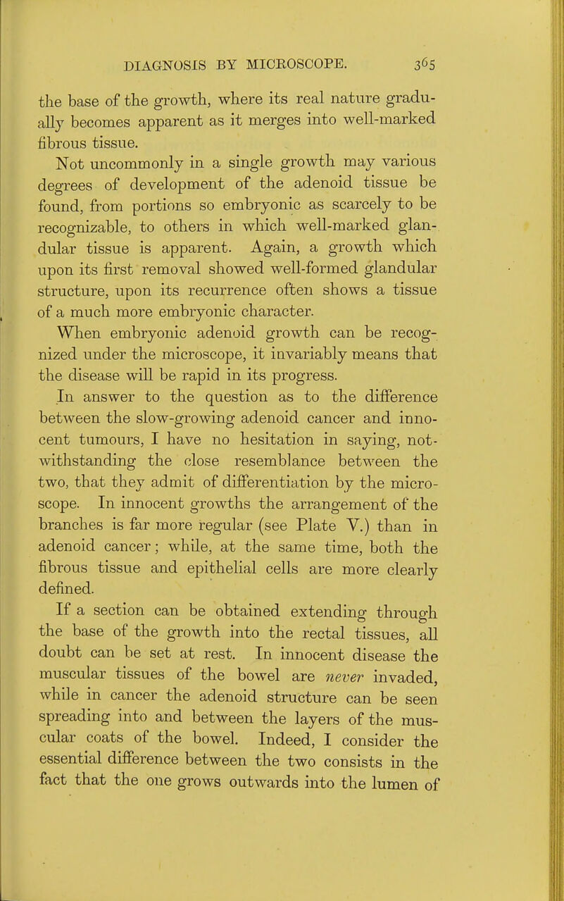 DIAGNOSIS BY MICROSCOPE. the base of the growth, where its real nature gradu- ally becomes apparent as it merges into well-marked fibrous tissue. Not uncommonly in a single growth may various degrees of development of the adenoid tissue be found, from portions so embryonic as scarcely to be recognizable, to others in which well-marked glan- dular tissue is apparent. Again, a growth which upon its first removal showed well-formed glandular structure, upon its recurrence often shows a tissue of a much more embryonic character. When embryonic adenoid growth can be recog- nized under the microscope, it invariably means that the disease will be rapid in its progress. In answer to the question as to the difference between the slow-growing adenoid cancer and inno- cent tumours, I have no hesitation in saying, not- withstanding the close resemblance between the two, that they admit of differentiation by the micro- scope. In innocent growths the arrangement of the branches is far more regular (see Plate Y.) than in adenoid cancer; while, at the same time, both the fibrous tissue and epithelial cells are more clearly defined. If a section can be obtained extending through the base of the growth into the rectal tissues, aU doubt can be set at rest. In innocent disease the muscular tissues of the bowel are never invaded, while in cancer the adenoid structure can be seen spreading into and between the layers of the mus- cular coats of the bowel. Indeed, I consider the essential difference between the two consists in the fact that the one grows outwards into the lumen of