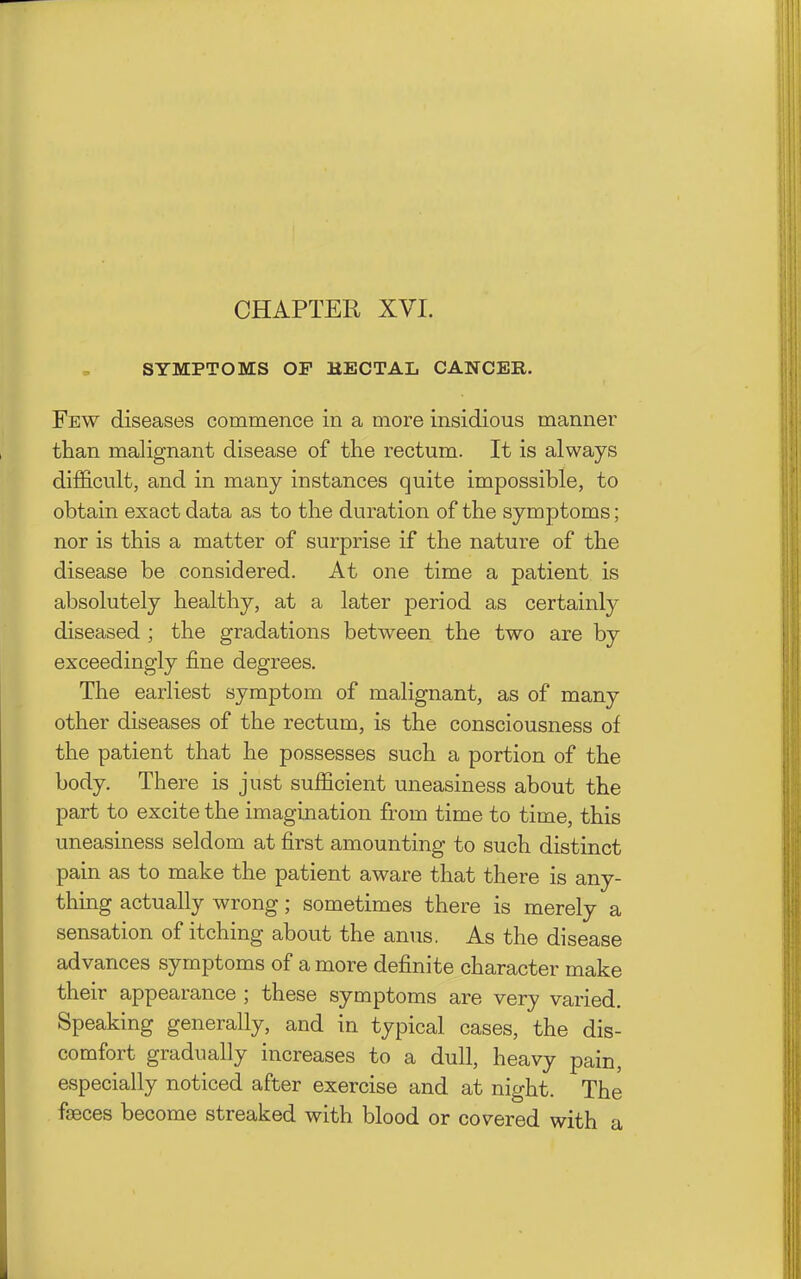 CHAPTER XVI. SYMPTOMS OP HECTAL CANCER. Few diseases commence in a more insidious manner than malignant disease of the rectum. It is always difficult, and in many instances quite impossible, to obtain exact data as to the duration of the symptoms; nor is this a matter of surprise if the nature of the disease be considered. At one time a patient is absolutely healthy, at a later period as certainly diseased ; the gradations between the two are by exceedingly fine degrees. The earliest symptom of malignant, as of many other diseases of the rectum, is the consciousness of the patient that he possesses such a portion of the body. There is just sufficient uneasiness about the part to excite the imagination from time to time, this uneasiness seldom at first amounting to such distinct pain as to make the patient aware that there is any- thing actually wrong; sometimes there is merely a sensation of itching about the anus. As the disease advances symptoms of a more definite character make their appearance ; these symptoms are very varied. Speaking generally, and in typical cases, the dis- comfort gradually increases to a dull, heavy pain, especially noticed after exercise and at night. The faeces become streaked with blood or covered with a