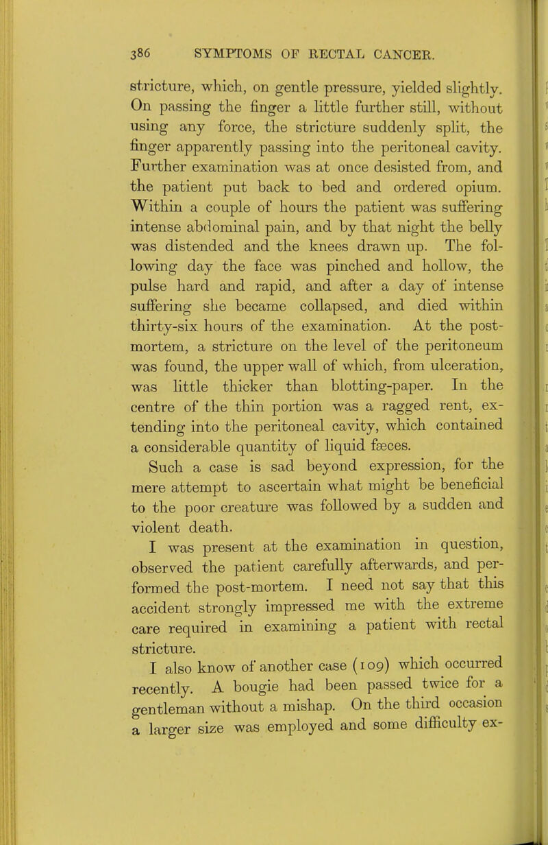 stricture, which, on gentle pressure, yielded slightlv. On passing the finger a little further still, without using any force, the stricture suddenly split, the finger apparently passing into the peritoneal cavity. Further examination was at once desisted from, and the patient put back to bed and ordered opium. Within a couple of hours the patient was suffering intense abdominal pain, and by that night the belly was distended and the knees drawn up. The fol- lowing day the face was pinched and hollow, the pulse hard and rapid, and after a day of intense suffering she became collapsed, and died within thirty-six hours of the examination. At the post- mortem, a stricture on the level of the peritoneum was found, the upper wall of which, from ulceration, was little thicker than blotting-paper. In the centre of the thin portion was a ragged rent, ex- tending into the peritoneal cavity, which contained a considerable quantity of liquid faeces. Such a case is sad beyond expression, for the mere attempt to ascertain what might be beneficial to the poor creature was followed by a sudden and violent death. I was present at the examination in question, observed the patient carefully afterwards, and per- formed the post-mortem. I need not say that this accident strongly impressed me with the extreme care required in examining a patient with rectal stricture. I also know of another case (109) which occurred recently. A bougie had been passed twice for a gentleman without a mishap. On the third occasion a larger size was employed and some difficulty ex-