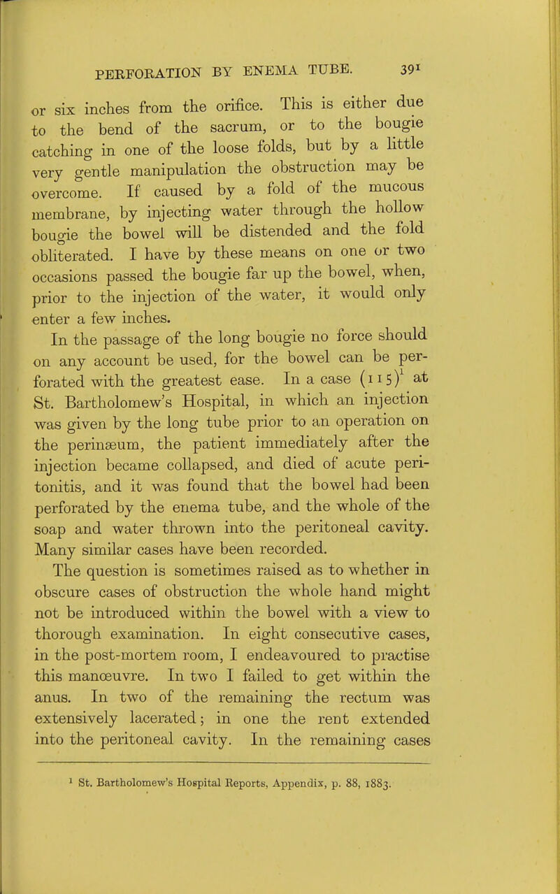 or six inches from the orifice. This is either due to the bend of the sacrum, or to the bougie catching in one of the loose folds, but by a little very gentle manipulation the obstruction may be overcome. If caused by a fold of the mucous membrane, by injecting water through the hollow bougie the bowel will be distended and the fold obhterated. I have by these means on one or two occasions passed the bougie far up the bowel, when, prior to the injection of the water, it would only enter a few mches. In the passage of the long bougie no force should on any account be used, for the bowel can be per- forated with the greatest ease. In a case (i i s)^ at St. Bartholomew's Hospital, in which an injection was given by the long tube prior to an operation on the perinaeum, the patient immediately after the injection became collapsed, and died of acute peri- tonitis, and it was found that the bowel had been perforated by the enema tube, and the whole of the soap and water thrown into the peritoneal cavity. Many similar cases have been recorded. The question is sometimes raised as to whether in obscure cases of obstruction the whole hand might not be introduced within the bowel with a view to thorough examination. In eight consecutive cases, in the post-mortem room, I endeavoured to practise this manoeuvre. In two I failed to get within the anus. In two of the remaining the rectum was extensively lacerated; in one the rent extended into the peritoneal cavity. In the remaining cases ^ St. Bartholomew's Hospital Reports, Appendix, p. 88, 1883.