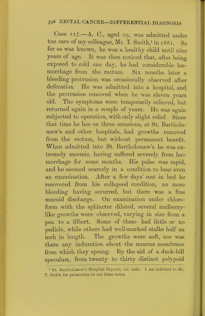 Case 117.—A. C, aged 19, was admitted under tne care of my colleague, Mr. T. Smith,^ in 1881. So far as was known, he was a healthy child until nine years of age. It was then noticed that, after being exposed to cold one day, he had considerable hae- morrhage from the rectum. Six months later a bleeding protrusion was occasionally observed after defecation. He was admitted into a hospital, and the protrusion removed when he was eleven years old. The symptoms were temporarily reheved, but returned again in a couple of years. He was again subjected to operation, with only slight relief Since that time he has on three occasions, at St. Bartholo- mew's and other hospitals, had growths removed from the rectum, but without permanent benefit. When admitted into St. Bartholomew's he was ex- tremely anaemic, having suffered severely from hae- morrhage for some months. His pulse was rapid, and he seemed scarcely in a condition to bear even an examination. After a few days' rest in bed he recovered from his collapsed condition, no more bleeding having occurred, but there was a free mucoid discharge. On examination under chloro- form with the sphincter dilated, several mulberry- like growths were observed, varying in size from a pea to a filbert. Some of these had little or no pedicle, while others had well-marked stalks half an inch in length. The growths were soft, nor was there any induration about the mucous membrane from which they sprang. By the aid of a duck-bill speculum, from twenty to thirty distinct polypoid 1 St. Bartholomew's Hospital Reports, vol. xxiii. I am indebted to Mr. T. Smith for permission to use these notes.