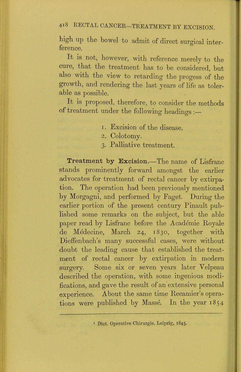 high up the bowel to admit of direct surgical inter- ference. It is not, however, with reference merely to the cure, that the treatment has to be considered, but also with the view to retarding the progess of the growth, and rendering the last years of life as toler- able as possible. It is proposed, therefore, to consider the methods of treatment under the following headings :— 1. Excision of the disease. 2. Colotomy. 3. Palliative treatment. Treatment by Excision.—The name of Lisfranc stands prominently forward amongst the earher advocates for treatment of rectal cancer by extirpa- tion. The operation had been previously mentioned by Morgagni, and performed by Faget. During the earlier portion of the present century Pinault pub- lished some remarks on the subject, but the able paper read by Lisfranc before the Academie Royale de Medecme, March 24, 1830, together with Dieffenbach's many successful cases, were without doubt the leading cause that established the treat- ment of rectal cancer by extirpation in modern surgery. Some six or seven years later Velpeau described the operation, with some ingenious modi- fications, and gave the result of an extensive personal experience. About the same time Recamier's opera- tions were published by Masse. In the year 1854 1 Diet. Operative Chirurgie, Leipzig, 1845.