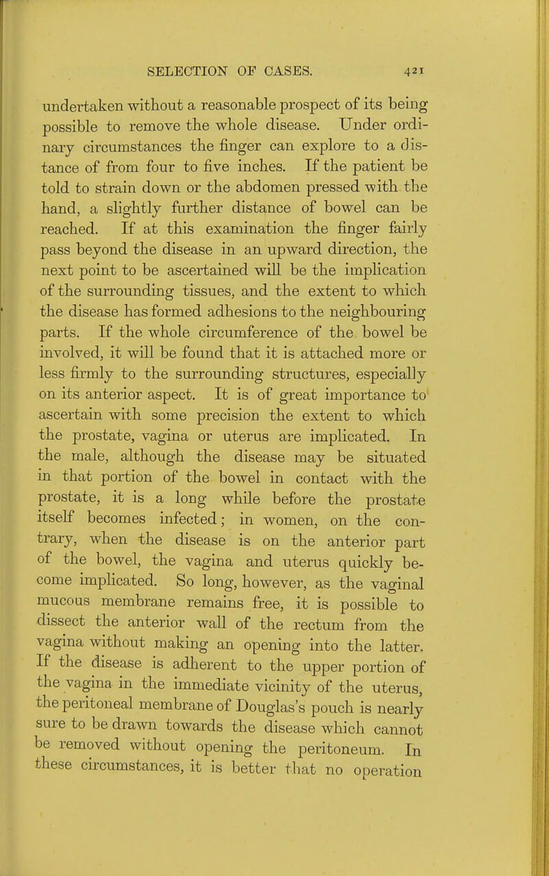 undei-taken without a reasonable prospect of its being possible to remove the whole disease. Under ordi- nary circumstances the finger can explore to a dis- tance of from four to five inches. If the patient be told to strain down or the abdomen pressed with the hand, a slightly further distance of bowel can be reached. If at this examination the finger fairly pass beyond the disease in an upward direction, the next point to be ascertained will be the implication of the surrounding tissues, and the extent to which the disease has formed adhesions to the neighbouring parts. If the whole circumference of the bowel be involved, it will be found that it is attached more or less firmly to the surrounding structures, especially on its anterior aspect. It is of great importance to ascertain with some precision the extent to which the prostate, vagina or uterus are implicated. In the male, although the disease may be situated in that portion of the bowel in contact with the prostate, it is a long while before the prostate itself becomes infected; in women, on the con- trary, when the disease is on the anterior part of the bowel, the vagina and uterus quickly be- come implicated. So long, however, as the vaginal mucoas membrane remains free, it is possible to dissect the anterior wall of the rectum from the vagina without making an opening into the latter. If the disease is adherent to the upper portion of the vagina in the immediate vicinity of the uterus, the peritoneal membrane of Douglas's pouch is nearly sure to be drawn towards the disease which cannot be removed without opening the peritoneum. In these cu'cumstances, it is better that no operation