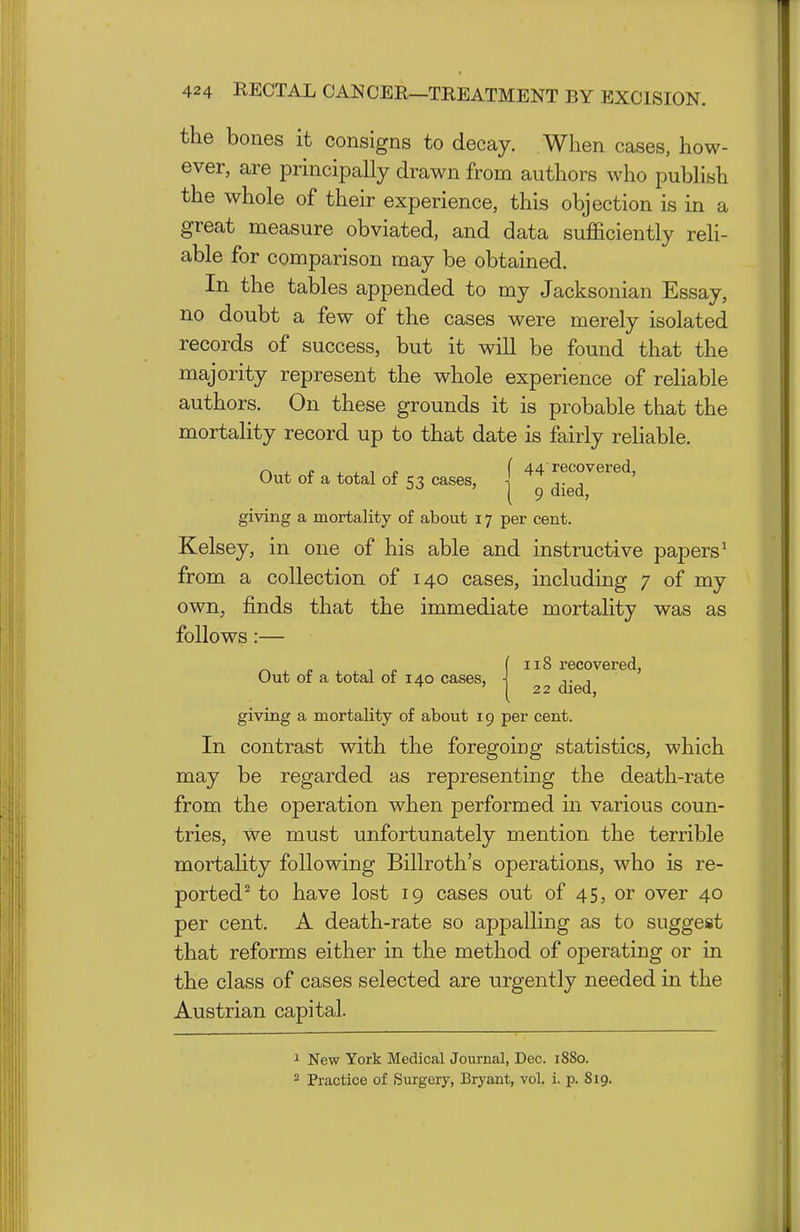 the bones it consigns to decay. When cases, how- ever, are principally drawn from authors who publish the whole of their experience, this objection is in a great measure obviated, and data sufficiently reh- able for comparison may be obtained. In the tables appended to my Jacksonian Essay, no doubt a few of the cases were merely isolated records of success, but it will be found that the majority represent the whole experience of reliable authors. On these grounds it is probable that the mortality record up to that date is fairly reHable. r> , p , , , » ( 44 recovered, Out of a total of q ? cases, ■[ ,. , ^■^ ' [ 9 died, giving a mortality of about 17 per cent. Kelsey, in one of his able and instructive papers' from a collection of 140 cases, including 7 of my own, finds that the immediate mortality was as follows:— Out of a total of 140 cases, 118 recovered, 22 died. giving a mortality of about 19 per cent. In contrast with the foregoing statistics, which may be regarded as representing the death-rate from the operation when performed in various coun- tries, we must unfortunately mention the terrible mortality following Billroth's operations, who is re- ported^ to have lost 19 cases out of 45, or over 40 per cent. A death-rate so appalling as to suggest that reforms either in the method of operating or in the class of cases selected are urgently needed in the Austrian capital. ^ New York Medical Journal, Dec. 1880. 2 Practice of Surgery, Bryant, vol, i. p. 819.