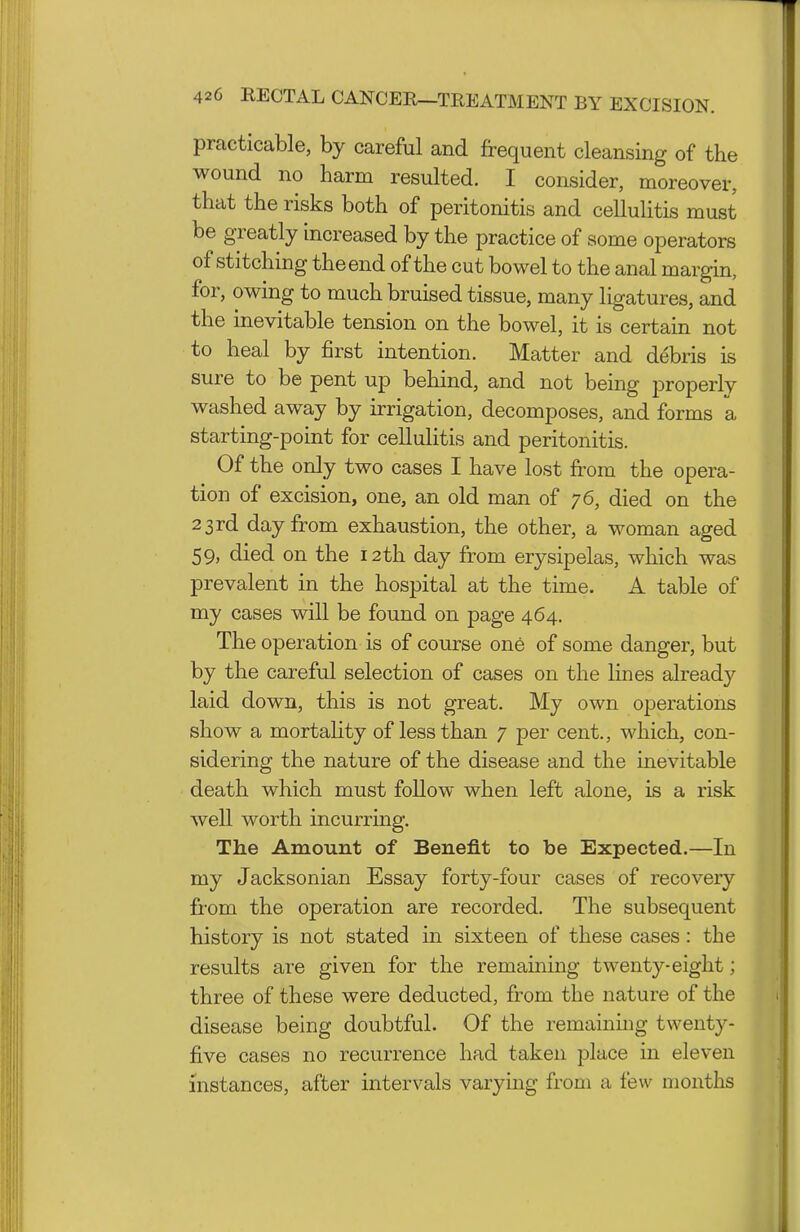 practicable, by careful and frequent cleansing of the wound no harm resulted. I consider, moreover, that the risks both of peritonitis and cellulitis must be greatly increased by the practice of some operators of stitching the end of the cut bowel to the anal margin, for, owing to much bruised tissue, many ligatures, and the inevitable tension on the bowel, it is certain not to heal by first intention. Matter and debris is sure to be pent up behind, and not being properly washed away by irrigation, decomposes, and forms a starting-point for cellulitis and peritonitis. Of the only two cases I have lost fi-om the opera- tion of excision, one, an old man of 76, died on the 23 rd day from exhaustion, the other, a woman aged 59, died on the 12th day from erysipelas, which was prevalent in the hospital at the time. A table of my cases will be found on page 464. The operation is of course one of some danger, but by the careful selection of cases on the lines already laid down, this is not great. My own operations show a mortahty of less than 7 per cent., which, con- sidering the nature of the disease and the inevitable death which must follow when left alone, is a risk well worth incurring. The Amount of Benefit to be Expected.—In my Jacksonian Essay forty-four cases of recovery from the operation are recorded. The subsequent history is not stated in sixteen of these cases: the results are given for the remaining twenty-eight; three of these were deducted, from the nature of the disease being doubtful. Of the remaining twenty- five cases no recurrence had taken place in eleven instances, after intervals varying from a few months