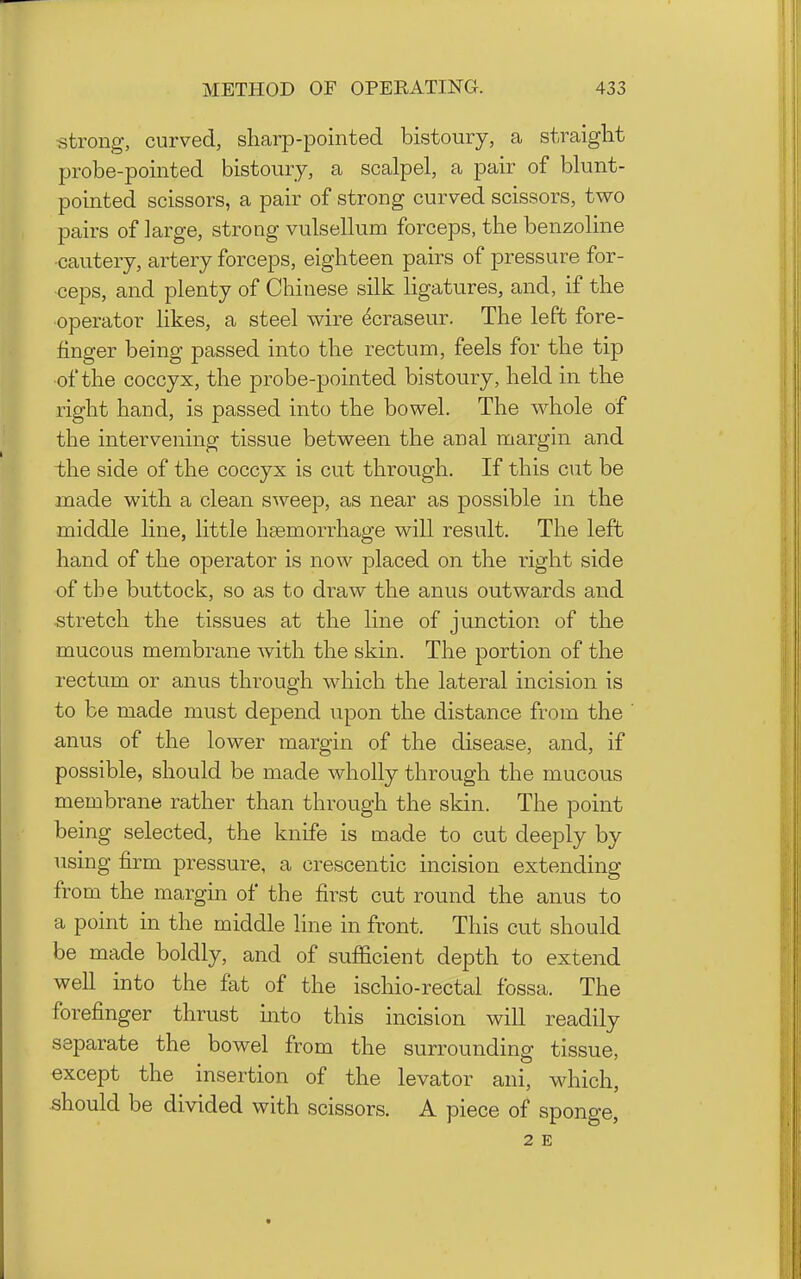 strong, curved, sharp-pointed bistoury, a straight probe-pointed bistoury, a scalpel, a pair of blunt- pointed scissors, a pair of strong curved scissors, two pairs of large, strong vulsellum forceps, the benzoline •cautery, artery forceps, eighteen pairs of pressure for- ceps, and plenty of Chinese silk ligatures, and, if the operator likes, a steel wire ^craseur. The left fore- finger being passed into the rectum, feels for the tip of the coccyx, the probe-pointed bistoury, held in the right baud, is passed into the bowel. The whole of the intervening tissue between the anal margin and the side of the coccyx is cut through. If this cut be made with a clean sweep, as near as possible in the middle line, little haemorrhage will result. The left hand of the operator is now placed on the right side of the buttock, so as to draw the anus outwards and stretch the tissues at the line of junction of the mucous membrane with the skin. The portion of the rectum or anus through which the lateral incision is to be made must depend upon the distance from the anus of the lower margin of the disease, and, if possible, should be made wholly through the mucous membrane rather than through the skin. The point being selected, the knife is made to cut deeply by using firm pressure, a crescentic incision extending from the margin of the first cut round the anus to a point in the middle hne in front. This cut should be made boldly, and of sufficient depth to extend well into the fat of the ischio-rectal fossa. The forefinger thrust into this incision will readily separate the bowel from the surrounding tissue, except the insertion of the levator ani, which, should be divided with scissors. A piece of sponge, 2 E