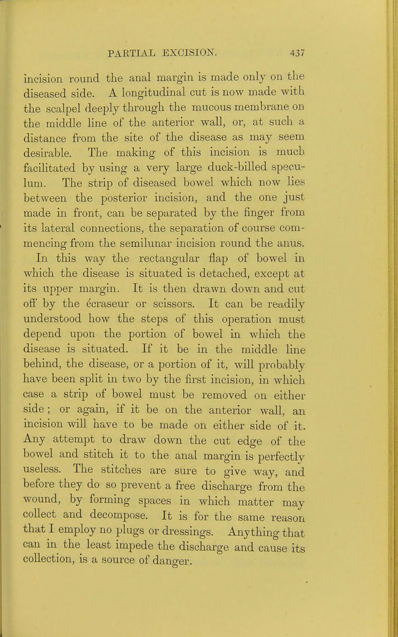 incision round the anal margin is made only on the diseased side. A longitudinal cut is now made with the scalpel deeply through the mucous membrane on the middle line of the anterior wall, or, at such a distance from the site of the disease as may seem desirable. The making of this incision is much facilitated by using a very large duck-billed specu- lum. The strip of diseased bowel which now lies between the posterior incision, and the one just made in front, can be separated by the finger from its lateral connections, the separation of course com- mencing from the semilunar incision round the anus. In this way the rectangular flap of bowel in which the disease is situated is detached, except at its upper margin. It is then drawn down and cut off by the ^craseur or scissors. It can be readily understood how the steps of this ojoeration must depend upon the portion of bowel in which the disease is situated. If it be in the middle line behind, the disease, or a portion of it, will probably have been split in two by the first incision, in which case a strip of bowel must be removed on either side; or again, if it be on the anterior wall, an incision will have to be made on either side of it. Any attempt to draw down the cut edge of the bowel and stitch it to the anal margin is perfectly useless. The stitches are sure to give way, and before they do so prevent a free discharge from the wound, by forming spaces in which matter may collect and decompose. It is for the same reason that I employ no plugs or dressings. Anything that can in^ the least impede the discharge and cause its collection, is a source of danp-er.