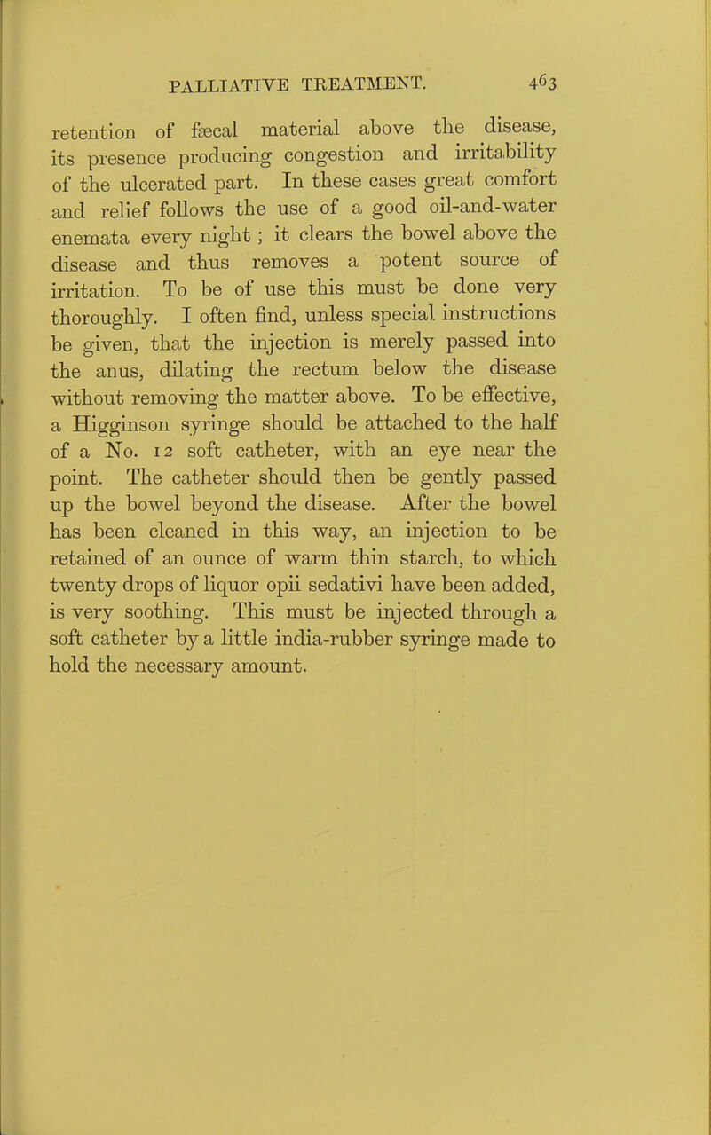 retention of fsecal material above the disease, its presence producing congestion and irrita.bility of the ulcerated part. In these cases great comfort and reHef follows the use of a good oil-and-water enemata every night; it clears the bowel above the disease and thus removes a potent source of irritation. To be of use this must be done very thoroughly. I often find, unless special instructions be given, that the injection is merely passed into the anus, dilating the rectum below the disease without removing the matter above. To be effective, a Higginson syringe should be attached to the half of a No. 12 soft catheter, with an eye near the point. The catheter should then be gently passed up the bowel beyond the disease. After the bowel has been cleaned in this way, an injection to be retained of an ounce of warm thin starch, to which twenty drops of liquor opii sedativi have been added, is very soothing. This must be injected through a soft catheter by a little india-rubber syringe made to hold the necessary amount.