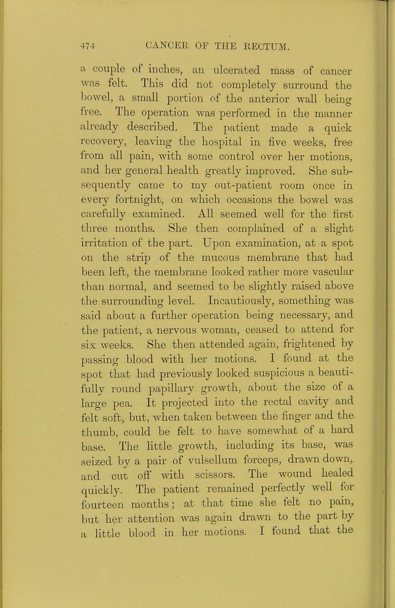 a couple of inches, an ulcerated mass of cancer was felt. This did not completely surround the bowel, a small portion of the anterior wall being free. The operation was performed in the manner already described. The patient made a quick recovery, leaving the hospital in five weeks, free from all pain, with some control over her motions, and her general health greatly improved. She sub- sequently came to my out-patient room once in every fortnight, on which occasions the bowel was carefully examined. All seemed well for the first three months. She then complained of a sHght irritation of the part. Upon examination, at a spot on the strip of the mucous membrane that had been left, the membrane looked rather more vascular than normal, and seemed to be slightly raised above the surrounding level. Incautiously, something was said about a further operation being necessary, and the patient, a nervous woman, ceased to attend for six weeks. She then attended again, frightened by passing blood with her motions. I found at the spot that had previously looked suspicious a beauti- fully round papillary growth, about the size of a large pea. It projected into the rectal cavity and felt soft, but, when taken between the finger and the thumb, could be felt to have somewhat of a hard base. The little growth, including its base, was seized by a pair of vulsellum forceps, drawn down, and cut off with scissors. The wound healed quickly. The patient remained perfectly well for fourteen months; at that time she felt no pain, but her attention was again drawn to the part by a little blood in her motions. I found that the