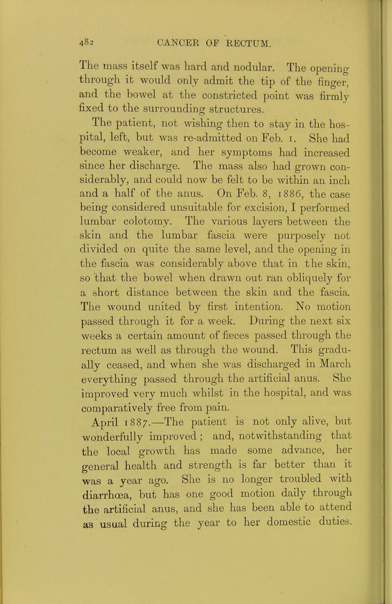 The mass itself was hard aiid nodular. The opening- through it would only admit the tip of the finger, and the bowel at the constricted point was firmly- fixed to the surrounding structures. The patient, not wishing then to stay in the hos- pital, left, but was re-admitted on Feb. i. She had become weaker, and her symptoms had increased since her discharge. The mass also had grown con- siderably, and could now be felt to be within an inch and a half of the anus. On Feb. 8, 1886, the case being considered unsuitable for excision, I performed lumbar colotomy. The various layers between the skin and the lumbar fascia were purposely not divided on quite the same level, and the opening in the fascia was considerably above that in the skin, so that the bowel when drawn out ran obliquely for a short distance between the skin and the fascia. The wound united by first intention. No motion passed through it for a week. During the next six weeks a certain amount of faeces passed through the rectum as well as through the wound. This gradu- ally ceased, and when she Avas discharged in March everything passed through the artificial anus. She improved very much whilst in the hospital, and was comparatively free from pain. April 1887.—The patient is not only alive, but wonderfully improved ; and, notwithstanding that the local growth has made some advance, her general health and strength is far better than it was a year ago. She is no longer troubled with diarrhoea, but has one good motion daily through the artificial anus, and she has been able to attend as usual during the year to her domestic duties.