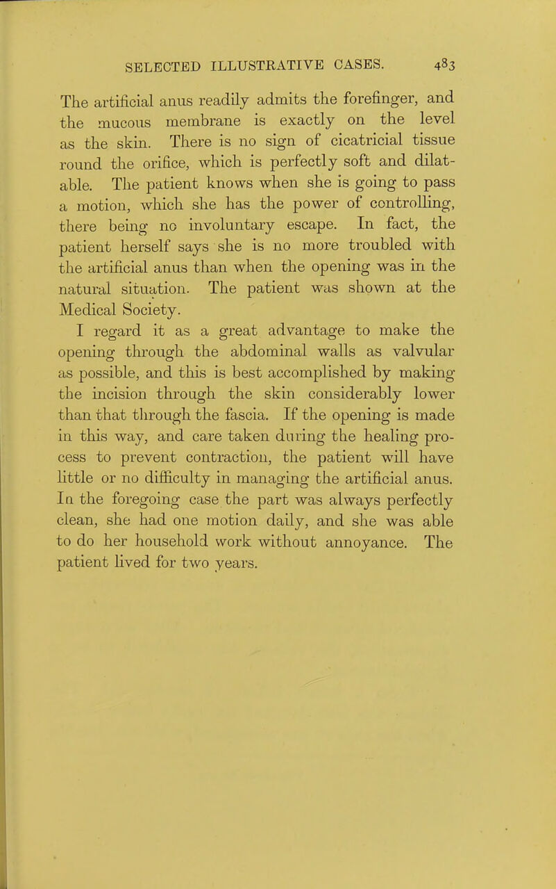 The artificial anus readily admits the forefinger, and the mucous membrane is exactly on the level as the skin. There is no sign of cicatricial tissue round the orifice, which is perfectly soft and dilat- able. The patient knows when she is going to pass a motion, which she has the power of controlhng, there being no involuntary escape. In fact, the patient herself says she is no more troubled with the artificial anus than when the opening was in the natural situation. The patient was shown at the Medical Society. I regard it as a great advantage to make the opening through the abdominal walls as valvular as possible, and this is best accomplished by making the incision through the skin considerably lower than that through the fascia. If the opening is made in this way, and care taken during the healing pro- cess to prevent contraction, the patient will have little or no difiiculty in managing the artificial anus. In the foregoing case the part was always perfectly clean, she had one motion daily, and she was able to do her household work without annoyance. The patient lived for two years.
