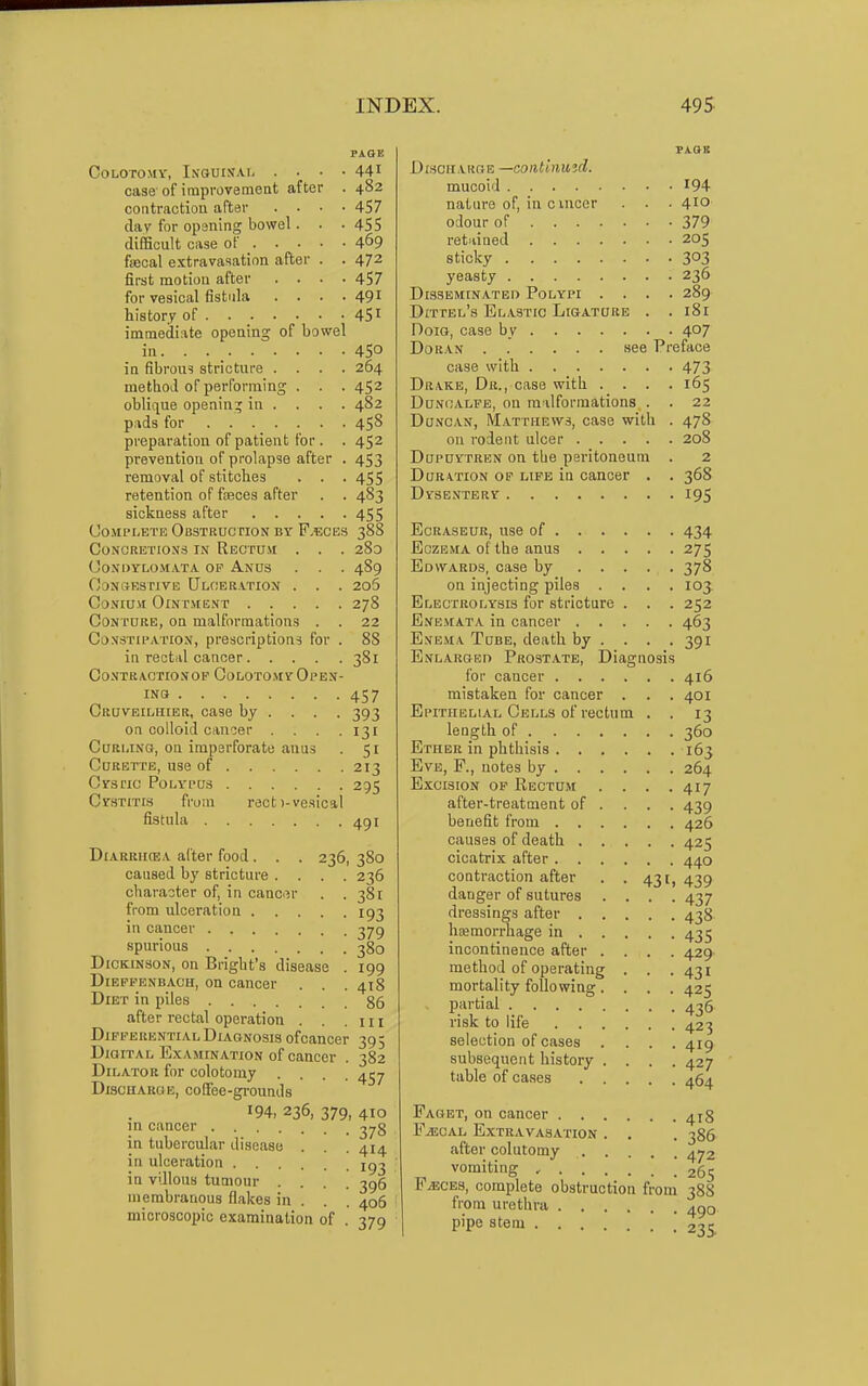 PAOE COLOTOMV, LSGUISAI case of improvement after . 482 contractiou after .... 457 dav for opsning bowel . . • 4SS difiaoult case of _ 4^9 fiecal extravasation after . . 472 first motion after .... 457 for vesical fistula .... 491 history of 45 immediate opening of bowel in. . 450 in fibrous stricture .... 264 method of performing . . . 452 oblique opening in . . . . 482 p:»ds for 45S preparation of patient for . . 452 pi'evention of prolapse after . 453 removal of stitches . . . 455 retention of fseces after . . 483 sickness after 455 CojiPLETE Obstruction by F-bces 388 CONORETIOSS IN ReCTDM . . . 28o Condylomata op Anus . . . 489 OoNCfEsnvE Ulceration . . . 2o5 CoNiuvt Ointment 278 Conture, on malformations . . 22 Constipation, prescriptions for . 88 in rectal cancer 381 OO.VTRAOTIONOP CoLOTOMVr OPEN- INS 457 Cruveilhier, case by ... . 393 on colloid causer . . .131 Curling, on imperforate anus . 51 Curette, use of 213 Crsrio Polypus 295 Cystitis from rect)-vesical fistula 491 DiARRiKEA after food . . . 236, 380 caused by stricture .... 236 character of, in canci^r . .381 from ulceration 193 in cancer 279 spurious 380 Dickinson, on Bright's disease . 199 Dieppenbach, on cancer . . . 418 Diet in piles 86 after rectal operation . . . n i Differential Diagnosis of cancer 395 Dig iTAL Examination of cancer . 382 Dilator for colotomy .... 4^7 Discharge, coffee-gi-ounds 194, 236, 379, 4IO in cancer in tubercular disease in ulceration . . in villous tumour . membranous flakes in microscopic examination of 378 414 193 396 406 379 Di.sciiarge —continuid. mucoid nature of, in c vnccr odour of retiiined sticky yeasty Disseminated Polypi . . Dittel's Elastic Ligature DoiG, case by DoRAN see case with Drake, Dr., case with . . DuNCALPE, on malformations Duncan, Matthews, case with on rodent ulcer . Dupuytren on tbe peritoneum Duration op life in cancer Dysentery EcRASEUR, use of . . . Eczema of the anus . . Edwards, case by . . on injecting piles . Electrolysis for stricture Enemata in cancer . . Enema Tube, death by . Enlarged Prostate, Diagnosi for cancer . . . mistaken for cancer Epithelial Cells of rectu length of . . . Ether in phthisis . . Eve, F., notes by . . Excision op Rectum after-treatment of benefit from . . causes of death . cicatrix after . . contraction after danger of sutures dressings after . hceraorrhage in . incontinence after method of operating mortality following partial .... risk to life . . selection of cases subsequent history table of cases Faget, on cancer . P.^ECAL Extravasation after colutomy vomiting , . . F^CES, complete obstruction from urethra . . pipe stem . . . 431 194 410 379 205 303 236 289 181 407 face 473 165 22 478 208 2 368 195 418 386 472 265 om 38S