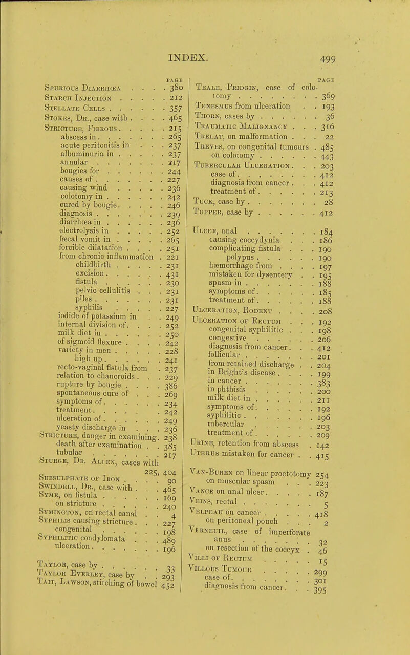 PAGE Spurious Diarbikea .... 380 Stakcii Injection 212 Stellate Cells 357 Stokes, Dr., case with .... 465 Stricture, Fibrous 215 abscess in 265 acute peritonitis in ... 237 albuminuria in 237 annular 217 bougies for 244 causes of 227 causing wind 236 colotoniy in 242 cured by bougie 246 diagnosis 239 diarrhoea in 236 electrolysis in 252 fiscal vomit in 265 forcible dilatation . . . from chronic inflammation childbirth .... excision fistula pelvic cellulitis . . piles syphilis .... iodide of potassium in internal division of. . . 251 221 231 431 230 231 231 227 249 252 milk diet in 250 of sigmoid fle.xure .... 242 variety in men 228 high up 241 recto-vaginal fistula from . 237 relation to chancroids . . . 229 rupture by bougie .... 386 spontaneous cure of . . . 269 symptoms of 234 treatment . 242 idceration of 249 yeasty discharge in . . . 236 Stricture, danger in examining. 238 death after examination tubular Sturoe, Dr. Al SUBSULPHATB OP IroN Swindell, Dr., case with Syme, on fistula . , on stricture . . . . Symington, on rectal canal Syphilis causing stricture congenital . . Syphilitic condylomata ulceration. . . cases with 225, Taylor, case by . Taylor Everley, ^ Tait, Lawson, stitching of bowel 45! , case by 38s 217 404 90 465 169 240 4 227 198 489 196 33 293 Teale, Pridoin, case of colo- lomy . Tkne8jiu.s from ulceration Thorn, cases by Traumatic Malignancy . . . Trelat, on malformation . . . TuEVE.«, on congenital tumours . on colotomy Tubercular Ulceration . . . case of diagnosis from cancer. . . treatment of Tuck, case by Tupper, case by 369 193 36 316 22 485 443 203 412 412 213 28 412 Ulcer, anal 184 causing coccyd.ynia . . . 186 complicating fistula . . .190 polypus 190 hremorrhage from . . . .197 mistaken for dysentery . . 195 spasm in 188 symptoms of 185 treatment of 188 Ulceration, Eodent .... 208 Ulceration op Eectu.m . . . 192 congenital syphilitic . . . 198 congestive 206 diagnosis from cancer . 412 follicular 201 jrom retained discbarge in Bright's disease . . in cancer .... 204 199 383 in phthisis 200 milk diet in . . . • . . . 211 symptoms of syphilitic . . igS tubercular 203 treatment of 209 Urine, retention from abscess Uterus mistaken for cancer . Van-Buren on linear proctotomy on muscular spasm . . Vance on anal ulcer Veins, rectal Velpeau on cancer on peritoneal pouch . VfRNEUiL, case of imperforate anus ; _ on resection of the coccyx Villi op Bectu.m Villous Tumour case of diagnosis from cancer. 142 415 254 223 187 5 418 2 32 46 15 299 301 395