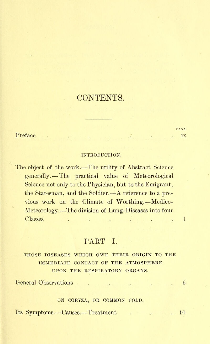 CONTENTS. VAGV. Preface , . , . ; . . ix INTRODUCTION. The object of the work.—The utility of Abstract Science generally.—The practical value of Meteorological Science not only to the Physician, but to the Emigrant, the Statesman, and the Soldier.—A reference to a pre- vious work on the Climate of Worthing.—Medico- Meteorology.—The division of Lung-Diseases into four Classes . . . . . .1 PAET I. THOSE DISEASES WHICH OWE THEIR ORIGIN TO THE IMMEDIATE CONTACT OF THE ATMOSPHERE UPON THE RESPIRATORY ORGANS. General Observations . . . . .6 ON CORYZA, OR COMMON COLD, Its Symptoms.—Causes.—Treatment . , . 10