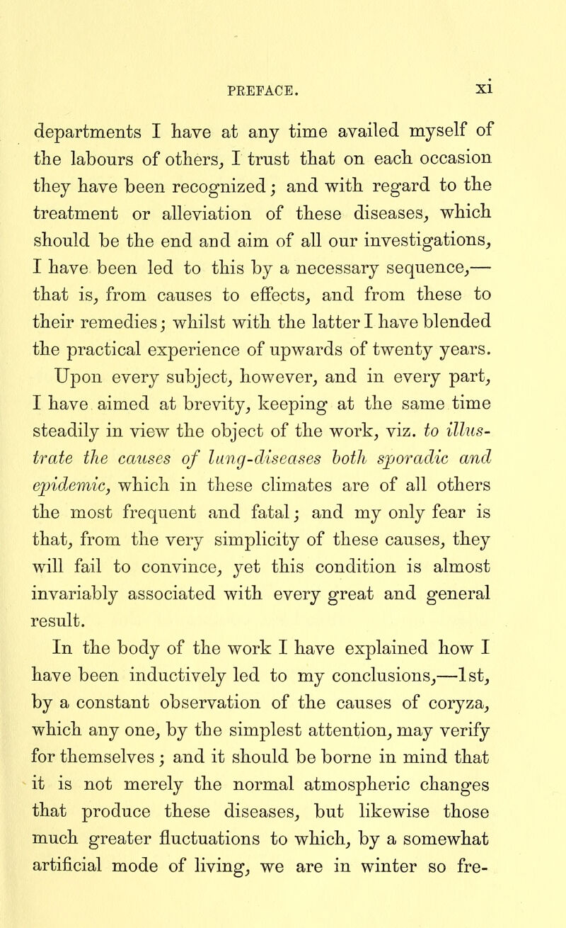 departments I have at any time availed myself of the labours of others^ I trust that on each occasion they have been recognized; and with regard to the treatment or alleviation of these diseases^ which should be the end and aim of all our investigations^ I have been led to this by a necessary sequence^— that is_, from causes to effects,, and from these to their remedies; whilst with the latter I have blended the practical experience of upwards of twenty years. Upon every subject^ however, and in every part, I have aimed at brevity, keeping at the same time steadily in view the object of the work, viz. to illus- trate the causes of lung-diseases both sporadic and e])idemic, which in these climates are of all others the most frequent and fatal; and my only fear is that, from the very simplicity of these causes, they will fail to convince, yet this condition is almost invariably associated with every great and general result. In the body of the work I have explained how I have been inductively led to my conclusions,—1st, by a constant observation of the causes of coryza, which any one, by the simplest attention, may verify for themselves ; and it should be borne in mind that it is not merely the normal atmospheric changes that produce these diseases, but likewise those much greater fluctuations to which, by a somewhat artificial mode of living, we are in winter so fre-