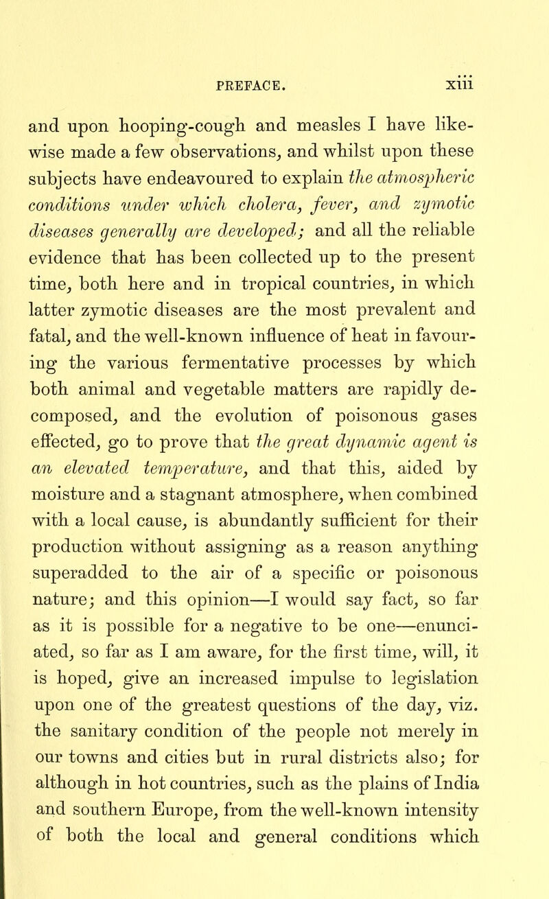 and upon hooping-cough and measles I have like- wise made a few observations^ and whilst upon these subjects have endeavoured to explain the atmosj^heric conditions under which cholera, fever, and zymotic diseases generally are developed; and all the reliable evidence that has been collected up to the present time^ both here and in tropical countries^ in which latter zymotic diseases are the most prevalent and fatal^ and the well-known influence of heat in favour- ing the various fermentative processes by which both animal and vegetable matters are rapidly de- composed_, and the evolution of poisonous gases effected^ go to prove that the great dynamic agent is an elevated temperature, and that this^ aided by moisture and a stagnant atmosphere^ when combined with a local cause_, is abundantly sufficient for their production without assigning as a reason anything superadded to the air of a specific or poisonous nature; and this opinion—I would say fact_, so far as it is possible for a negative to be one—enunci- atedj so far as I am aware_, for the first time^ will^ it is hopedj give an increased impulse to legislation upon one of the greatest questions of the day^ viz. the sanitary condition of the people not merely in our towns and cities but in rural districts also; for although in hot countries^ such as the plains of India and southern Europe, from the well-known intensity of both the local and general conditions which