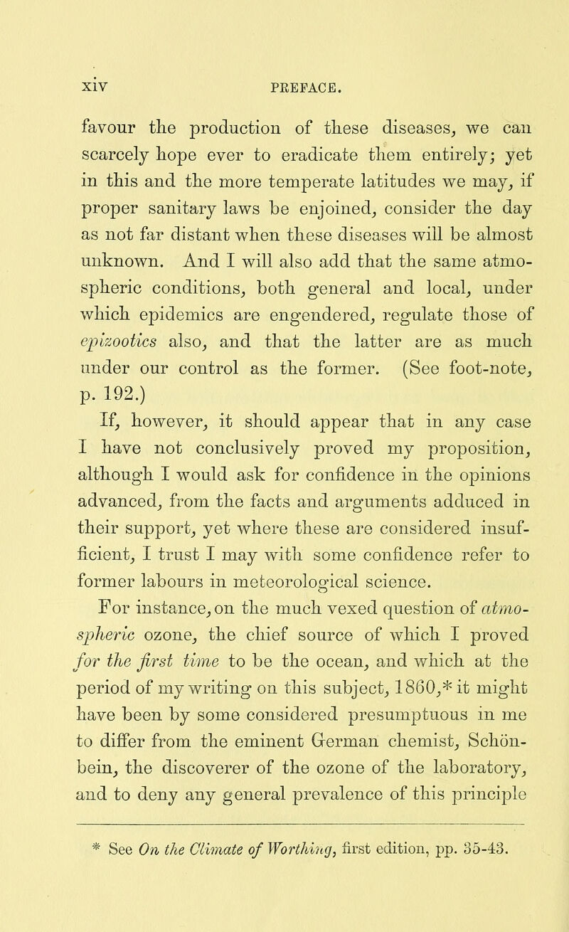 favour the production of these diseases^ we can scarcely hope ever to eradicate them entirely; yet in this and the more temperate latitudes we may^ if proper sanitary laws be enjoined^ consider the day as not far distant when these diseases will be almost unknown. And I will also add that the same atmo- spheric conditions^ both general and local^ under which epidemics are engendered^ regulate those of epizootics also^ and that the latter are as much under our control as the former. (See foot-note^ p. 192.) If, however_, it should appear that in any case I have not conclusively proved my proposition, although I would ask for confidence in the opinions advanced, from the facts and arguments adduced in their support, yet where these are considered insuf- ficient, I trust I may with some confidence refer to former labours in meteorological science. For instance, on the much vexed question of atmo- spheric ozone, the chief source of which I proved for the first time to be the ocean, and which at the period of my writing on this subject, I860,* it might have been by some considered presumptuous in me to difier from the eminent Grerman chemist, Schon- bein, the discoverer of the ozone of the laboratory, and to deny any general prevalence of this principle * See Oil the Climate of Worthing, first edition, pp. 35-43.