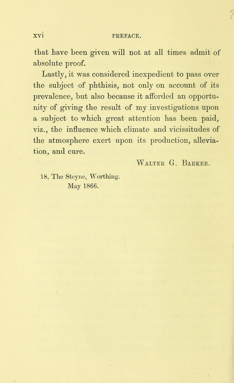 that have been given will not at all times admit of absolute proof. Lastlyit was considered inexpedient to pass over the subject of phthisis^ not only on account of its prevalence^ but also because it afforded an opportu- nity of giving the result of my investigations upon a subject to which great attention has been paid, viz., the influence which climate and vicissitudes of the atmosphere exert upon its production, allevia- tion, and cure. Walter G. Barker. 18, The Steyne, Worthing. May 1866.