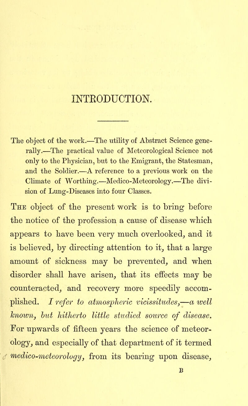 INTEODUCTION. The object of the work.-—The utility of Abstract Science gene- rally.—The practical value of Meteorological Science not only to the Physician, but to the Emigrant, the Statesman, and the Soldier.—A reference to a previous work on the Climate of Worthing.—Medico-Meteorology.—The divi- sion of Lung-Diseases into four Classes. The object of tlie present work is to bring before the notice of tlie profession a cause of disease which appears to have been very much overlooked_, and it is believed, by directing attention to it, that a large amount of sickness may be prevented, and when disorder shall have arisen, that its effects may be counteracted, and recovery more speedily accom- plished. I refer to atmospheric vicissitudes,—a ivell hnown, hut hitherto little studied source of disease. For upwards of fifteen years the science of meteor- ^^^^J} 3;nd especially of that department of it termed medico-meteorology, from its bearing upon disease, B