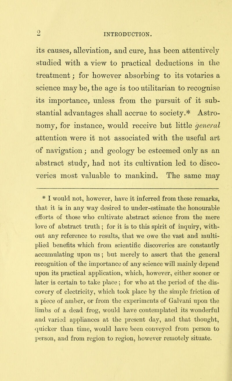 its causes,, alleviation, and cure, lias been attentively studied with a view to practical deductions in tlie treatment; for however absorbing to its votaries a science may be, the age is too utilitarian to recognise its importance, unless from the pursuit of it sub- stantial advantages shall accrue to society.* Astro- nomy, for instance, would receive but little general attention were it not associated with the useful art of navigation; and geology be esteemed only as an abstract study, had not its cultivation led to disco- veries most valuable to mankind. The same may * I would not, however, have it inferred from these remarks, that it is in any way desired to under-estimate the honourable efforts of those who cultivate abstract science from the mere love of abstract truth ; for it is to this spirit of inquiry, with- out any reference to results, that we owe the vast and multi- plied benefits which from scientific discoveries are constantly accumulating upon us; but merely to assert that the general recognition of the importance of any science will mainly depend upon its practical application, which, however, either sooner or later is certain to take place ; for who at the period of the dis- covery of electricity, which took place by the simple friction of a piece of amber, or from the experiments of Galvani upon the limbs of a dead frog, would have contemplated its wonderful and varied appliances at the present day, and that thought, quicker than time, would have been conveyed from person to 13erson, and from region to region, however remotely situate.