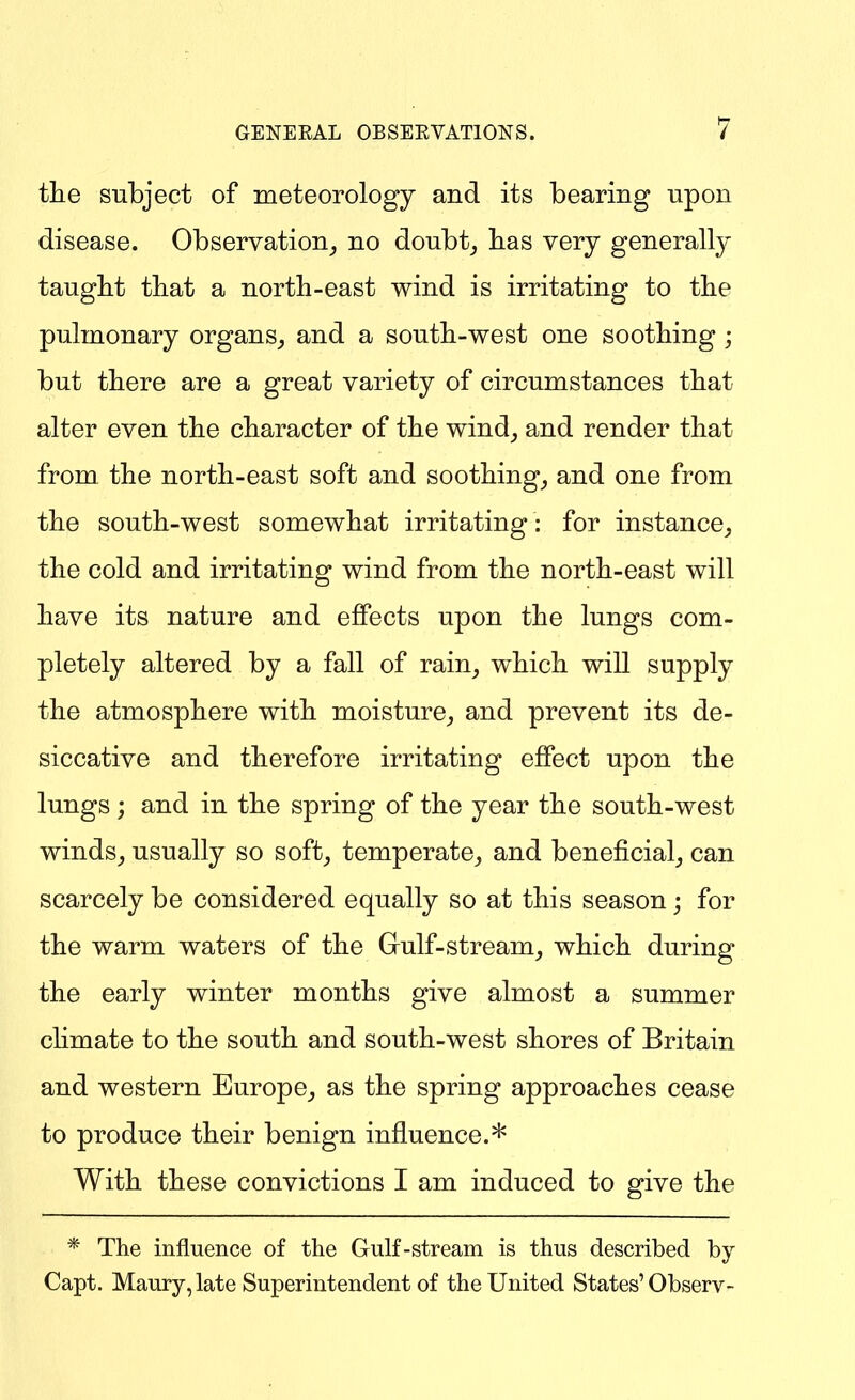 the subject of meteorology and its bearing upon disease. Observation^ no doubt_, has very general^ taught that a north-east wind is irritating to the pulmonary organs, and a south-west one soothing; but there are a great variety of circumstances that alter even the character of the wind_, and render that from the north-east soft and soothing, and one from the south-west somewhat irritating : for instance, the cold and irritating wind from the north-east will have its nature and effects upon the lungs com- pletely altered by a fall of rain, which will supply the atmosphere with moisture, and prevent its de- siccative and therefore irritating effect upon the lungs j and in the spring of the year the south-west winds, usually so soft, temperate, and beneficial, can scarcely be considered equally so at this season; for the warm waters of the Gulf-stream, which during the early winter months give almost a summer climate to the south and south-west shores of Britain and western Europe, as the spring approaches cease to produce their benign influence.* With these convictions I am induced to give the * The influence of the Gulf-stream is thus described by Capt. Maury, late Superintendent of the United States'Observ-