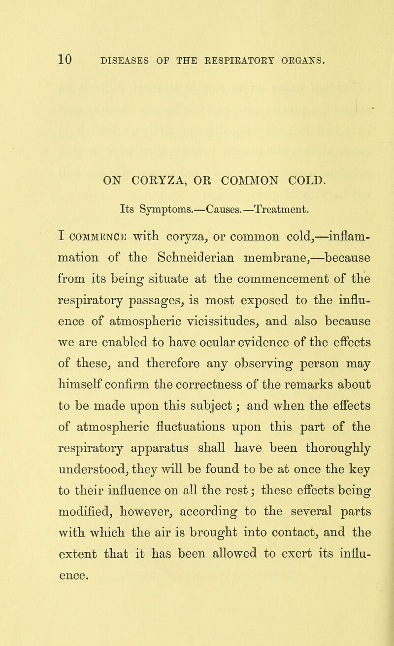 ON CORYZA, OR COMMON COLD. Its Symptoms.—Causes.—Treatment. I COMMENCE with coryza^ or common cold,—inflam- mation of tlie Schneiderian membrane_,—because from its being situate at the commencement of the respiratory passages, is most exposed to the influ- ence of atmospheric vicissitudes, and also because we are enabled to have ocular evidence of the effects of these, and therefore any observing person may himself confirm the correctness of the remarks about to be made upon this subject; and when the effects of atmospheric fluctuations upon this part of the respiratory apparatus shall have been thoroughly understood, they will be found to be at once the key to their influence on all the rest; these effects being modified, however, according to the several parts with which the air is brought into contact, and the extent that it has been allowed to exert its influ- ence.