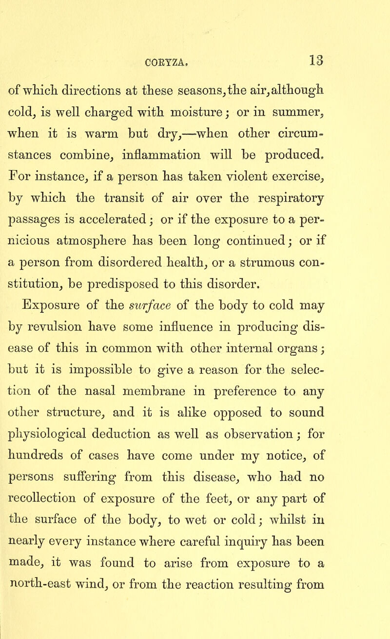 of wMcli directions at these seasons^the air_,altlioiigli cold^ is well charged with moisture; or in summer^, when it is warm but dry^—-when other circum- stances combine^ inflammation will be produced. For instance^ if a person has taken violent exercise^ by which the transit of air over the respiratory passages is accelerated; or if the exposure to a per- nicious atmosphere has been long continued; or if a person from disordered healthy or a strumous con- stitution^ be predisposed to this disorder. Exposure of the surface of the body to cold may by revulsion have some influence in producing dis- ease of this in common with other internal organs; but it is impossible to give a reason for the selec- tion of the nasal membrane in preference to any other structure_, and it is alike opposed to sound physiological deduction as well as observation; for hundreds of cases have come under my notice^ of persons sufiering from this disease^ who had no recollection of exposure of the feet^ or any part of the surface of the body_, to wet or cold; whilst in nearly every instance where careful inquiry has been made, it was found to arise from exposure to a north-east wind_, or from the reaction resulting from