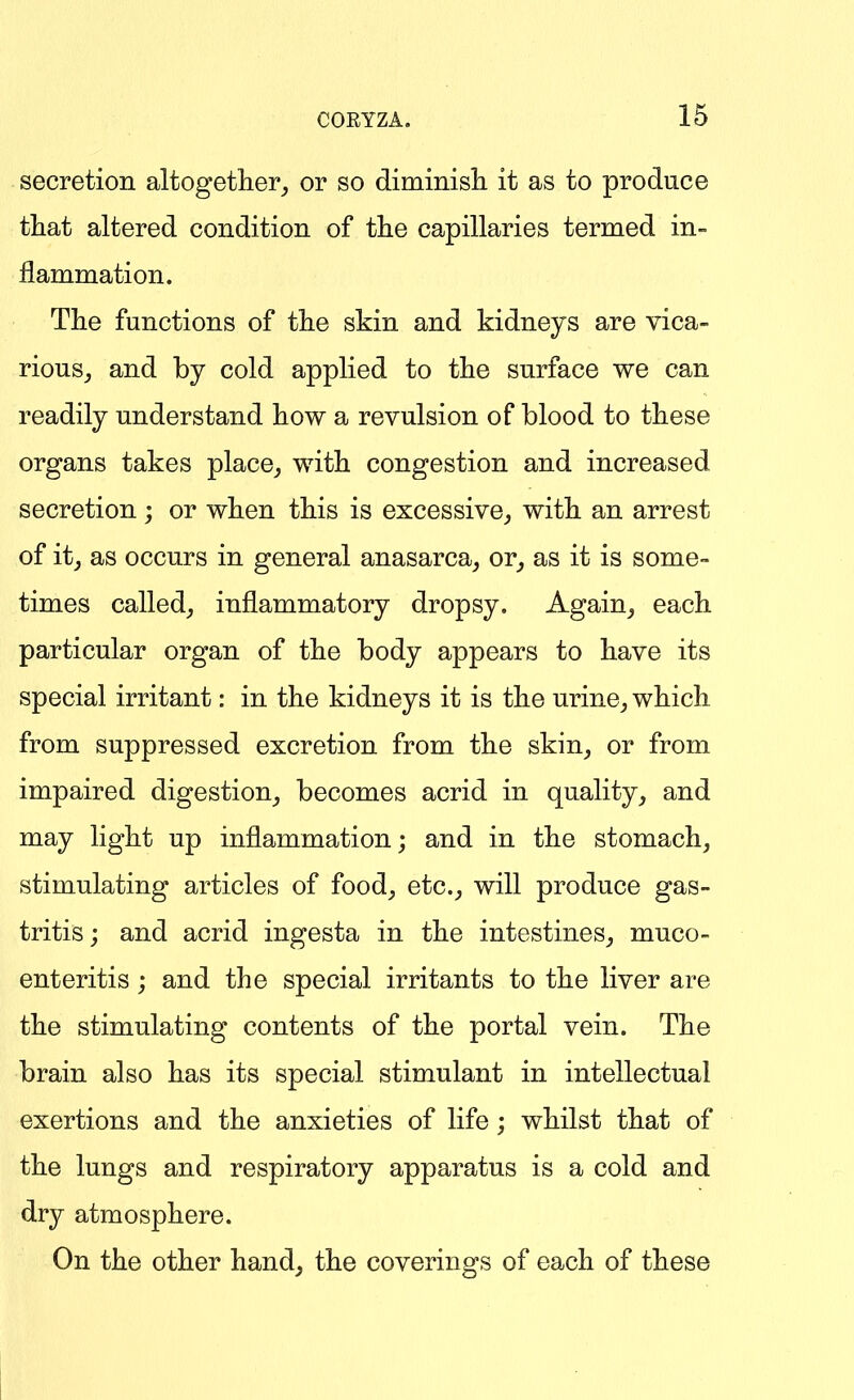 secretion altogether^ or so diminisli it as to produce that altered condition of the capillaries termed in- flammation. The functions of the skin and kidneys are vica- rious_, and by cold applied to the surface we can readily understand how a revulsion of blood to these organs takes place^ with congestion and increased secretion; or when this is excessive^ with an arrest of it_, as occurs in general anasarca^ or_, as it is some- times called^ inflammatory dropsy. Again^ each particular organ of the body appears to have its special irritant: in the kidneys it is the urine_, which from suppressed excretion from the skin^ or from impaired digestion_, becomes acrid in quality, and may light up inflammation; and in the stomach, stimulating articles of food, etc., will produce gas- tritis ; and acrid ingesta in the intestines, muco- enteritis; and the special irritants to the liver are the stimulating contents of the portal vein. The brain also has its special stimulant in intellectual exertions and the anxieties of life; whilst that of the lungs and respiratory apparatus is a cold and dry atmosphere. On the other hand, the coverings of each of these