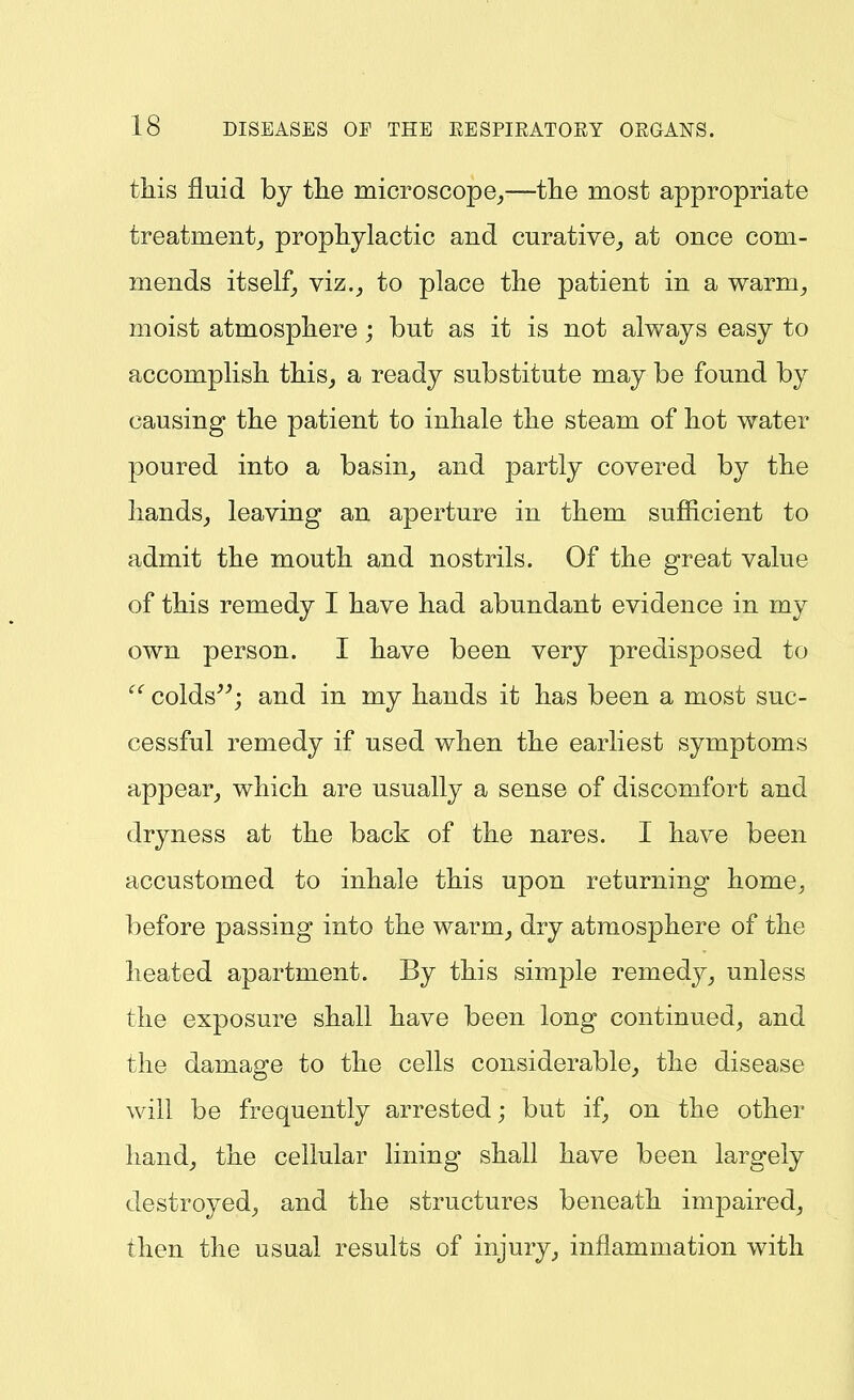 tliis fluid by tlie microscope^—tlie most appropriate treatment^ prophylactic and curative^ at once com- mends itself^ viz.J to place the patient in a warm^ moist atmosphere ; but as it is not always easy to accomplish this, a ready substitute may be found by causing the patient to inhale the steam of hot water poured into a basin_, and partly covered by the hands_, leaving an aperture in them sufficient to admit the mouth and nostrils. Of the great value of this remedy I have had abundant evidence in my own person. I have been very predisposed to colds^*; and in my hands it has been a most suc- cessful remedy if used when the earliest symptoms appear, which are usually a sense of discomfort and dryness at the back of the nares. I have been accustomed to inhale this upon returning home^, before passing into the warm, dry atmosphere of the heated apartment. By this simple remedy, unless the exposure shall have been long continued, and the damage to the cells considerable, the disease will be frequently arrested; but if, on the other hand, the cellular lining shall have been largely destroyed, and the structures beneath impaired, then the usual results of injury, inflammation with