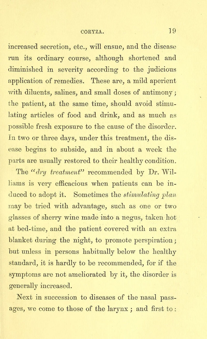 increased secretion, etc., will ensue,, and the disease run its ordinary course, altliougli shortened and diminished in severity according to the judicious application of remedies. These are, a mild aperient with diluents, salines, and small doses of antimony; the patient, at the same time, should avoid stimu- lating articles of food and drink, and as much as possible fresh exposure to the cause of the disorder. In two or three days, under this treatment, the dis- ease begins to subside, and in about a week the parts are usually restored to their healthy condition. The ^^dry treatment'^ recommended by Dr. Wil- liams is very efficacious when patients can be in- duced to adopt it. Sometimes the stimidating jjlan may be tried with advantage, such as one or two glasses of sherry wine made into a negus, taken hot at bed-time, and the patient covered with an extra blanket during the night, to promote perspiration; but unless in persons habitually below the healthy standard, it is hardly to be recommended, for if the symptoms are not ameliorated by it, the disorder is generally increased. Next in succession to diseases of the nasal pass- ages, we come to those of the larynx ; and first to: