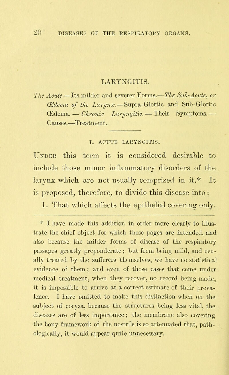 LARYNGITIS. The Acute.—Its milder and severer Forms.—The Sub-Acute., or (Edema of the Larynx.—Supra-Glottic and Sub-Glottic ffidema. — Chronic Laryngitis. — Their Symptoms. — C auses.—Treatment. I. ACUTE LARYNGITIS. Under this term it is considered desirable to include those minor inflammatory disorders of the larynx which are not usually comprised in it.* It is proposed^ therefore_, to divide this disease into: 1. That which affects the epithelial covering only. * I have made this addition in order more clearly to illus- trate the chief object for which these pages are intended, and also because the milder forms of disease of the respiratory passages greatly preponderate; but from being mild, and usu- ally treated by the sufferers themselves, we have no statistical evidence of them ; and even of those cases that come under medical treatment, when they recover, no record being made, it is impossible to arrive at a correct estimate of their preva- lence. I have omitted to make this distinction when on the subject of coryza, because the structures being less vital, the diseases are of less importance; the membrane also covering the bony framework of the nostrils is so attenuated that, jpath- ologically, it would appear quite unnecessary.