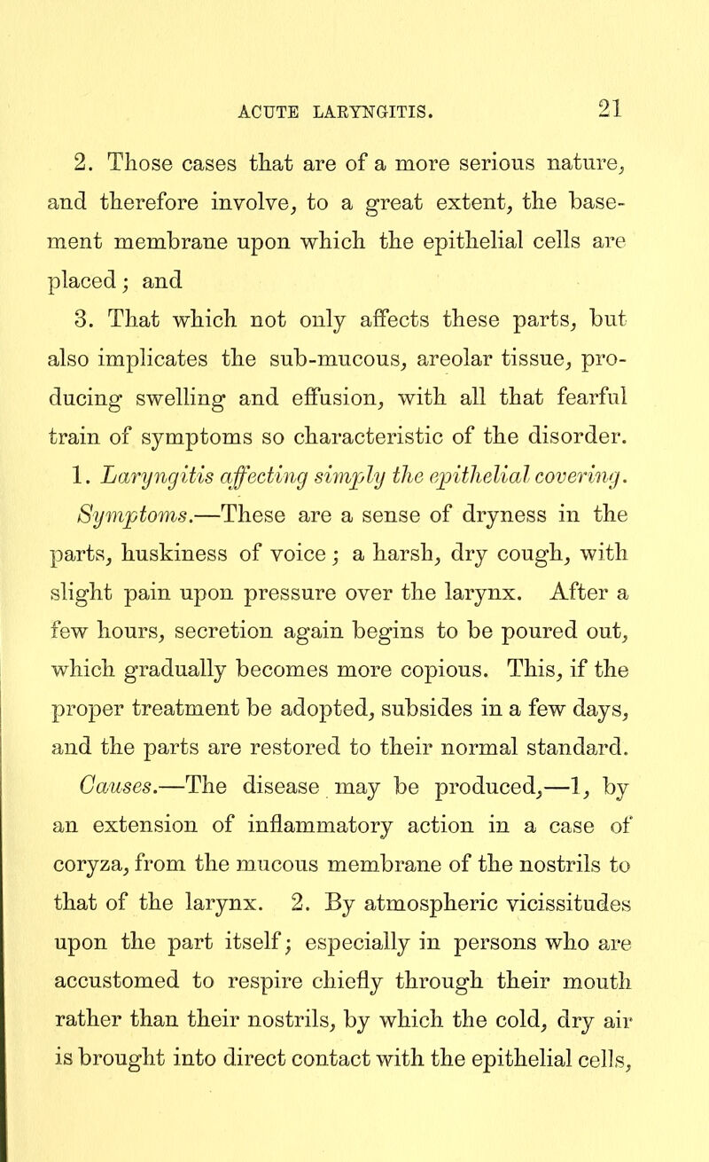 2. Those cases tliat are of a more serious nature_j and therefore involve^ to a great extent, the base- ment membrane upon which the epithelial cells are placed j and 3. That which not only affects these parts, but also implicates the sub-mucous, areolar tissue, pro- ducing swelling and effusion, with all that fearful train of symptoms so characteristic of the disorder. 1. Laryngitis affecting sim]jly the epithelial covering. Symptoms.—These are a sense of dryness in the parts, huskiness of voice; a harsh, dry cough, with slight pain upon pressure over the larynx. After a few hours, secretion again begins to be poured out, which gradually becomes more copious. This, if the proper treatment be adopted, subsides in a few days, and the parts are restored to their normal standard. Causes.—The disease may be produced,—1, by an extension of inflammatory action in a case of coryza, from the mucous membrane of the nostrils to that of the larynx. 2. By atmospheric vicissitudes upon the part itself; especially in persons who are accustomed to respire chiefly through their mouth rather than their nostrils, by which the cold, dry air is brought into direct contact with the epithelial cells,