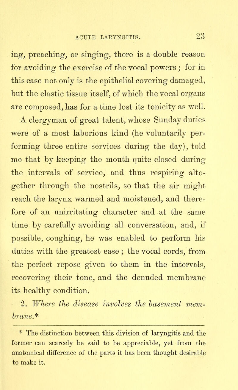 ing_, preachings or singing, there is a double reason for avoiding the exercise of the vocal powers ; for in this case not only is the epithelial covering damaged, but the elastic tissue itself, of which the vocal organs are composed, has for a time lost its tonicity as well. A clergyman of great talent, whose Sunday duties were of a most laborious kind (he voluntarily per- forming three entire services during the day), told me that by keeping the mouth quite closed daring the intervals of service, and thus respiring alto- gether through the nostrils, so that the air might reach the larynx warmed and moistened, and there- fore of an unirritating character and at the same time by carefully avoiding all conversation, and, if possible, coughing, he was enabled to perform his duties with the greatest ease ; the vocal cords, from the perfect repose given to them in the intervals, recovering their tone, and the denuded membrane its healthy condition. 2. Where the disease involves the basement mem- brane.^ * The distinction between this division of laryngitis and the former can scarcely be said to be appreciable, yet from the anatomical difference of the parts it has been thought desirable to make it.